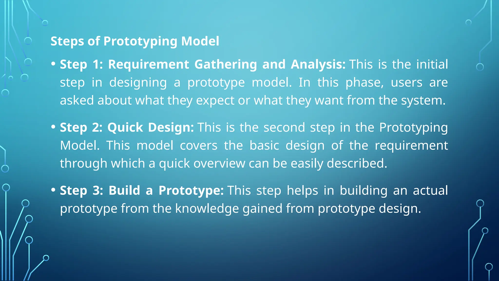 Steps of Prototyping Model
• Step 1: Requirement Gathering and Analysis: This is the initial
step in designing a prototype model. In this phase, users are
asked about what they expect or what they want from the system.
• Step 2: Quick Design: This is the second step in the Prototyping
Model. This model covers the basic design of the requirement
through which a quick overview can be easily described.
• Step 3: Build a Prototype: This step helps in building an actual
prototype from the knowledge gained from prototype design.
 