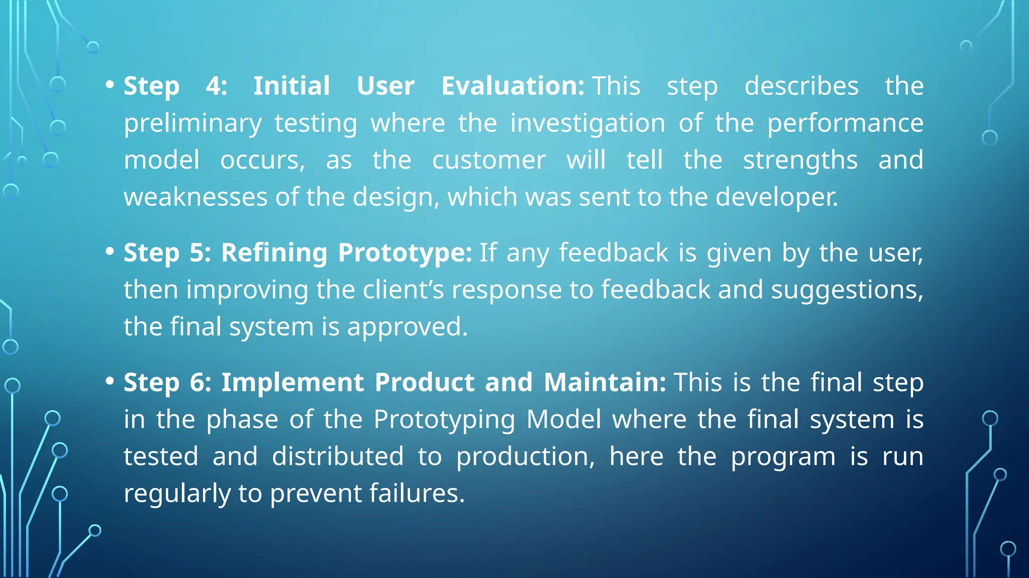 • Step 4: Initial User Evaluation: This step describes the
preliminary testing where the investigation of the performance
model occurs, as the customer will tell the strengths and
weaknesses of the design, which was sent to the developer.
• Step 5: Refining Prototype: If any feedback is given by the user,
then improving the client’s response to feedback and suggestions,
the final system is approved.
• Step 6: Implement Product and Maintain: This is the final step
in the phase of the Prototyping Model where the final system is
tested and distributed to production, here the program is run
regularly to prevent failures.
 