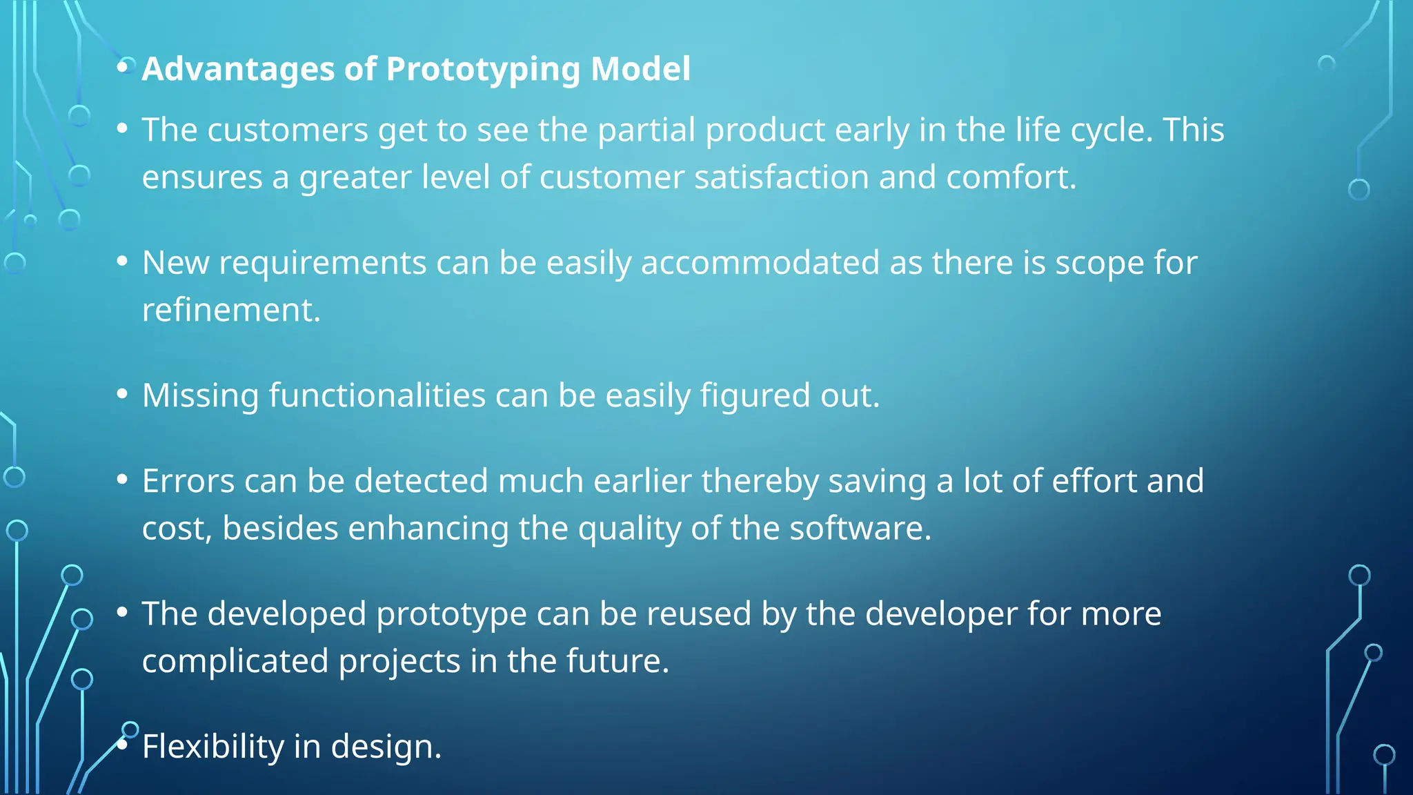 • Advantages of Prototyping Model
• The customers get to see the partial product early in the life cycle. This
ensures a greater level of customer satisfaction and comfort.
• New requirements can be easily accommodated as there is scope for
refinement.
• Missing functionalities can be easily figured out.
• Errors can be detected much earlier thereby saving a lot of effort and
cost, besides enhancing the quality of the software.
• The developed prototype can be reused by the developer for more
complicated projects in the future.
• Flexibility in design.
 