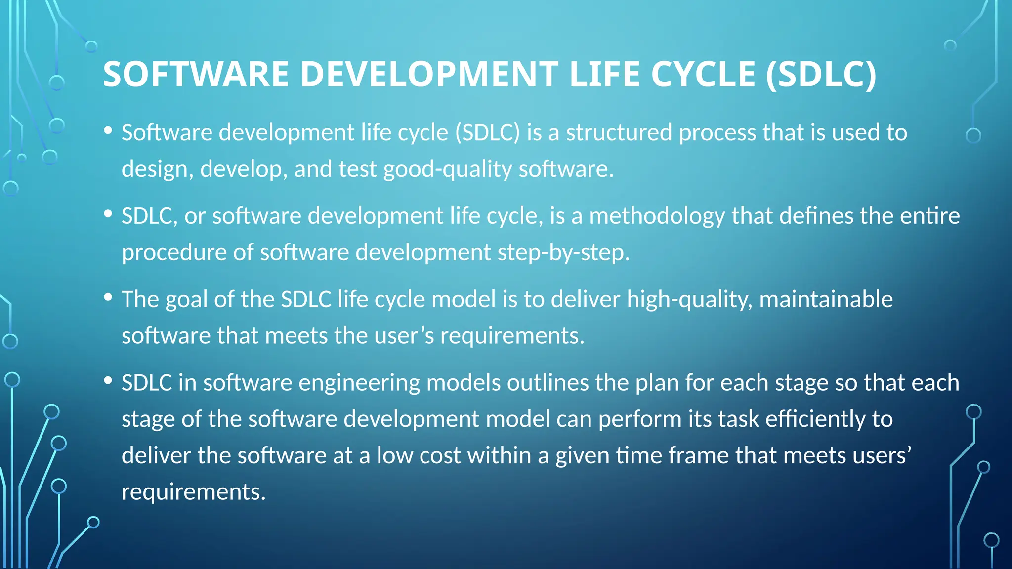 SOFTWARE DEVELOPMENT LIFE CYCLE (SDLC)
• Software development life cycle (SDLC) is a structured process that is used to
design, develop, and test good-quality software.
• SDLC, or software development life cycle, is a methodology that defines the entire
procedure of software development step-by-step.
• The goal of the SDLC life cycle model is to deliver high-quality, maintainable
software that meets the user’s requirements.
• SDLC in software engineering models outlines the plan for each stage so that each
stage of the software development model can perform its task efficiently to
deliver the software at a low cost within a given time frame that meets users’
requirements.
 