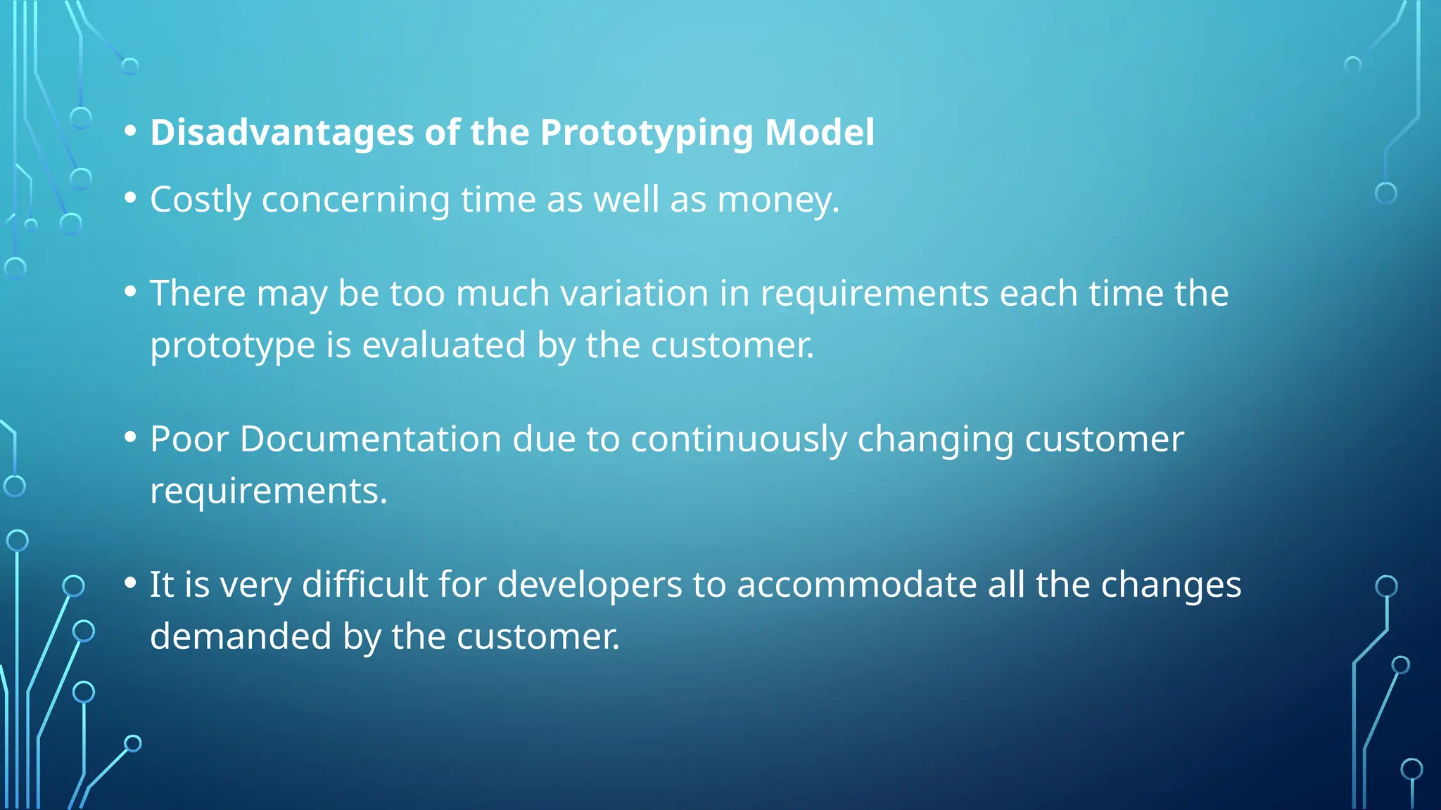 • Disadvantages of the Prototyping Model
• Costly concerning time as well as money.
• There may be too much variation in requirements each time the
prototype is evaluated by the customer.
• Poor Documentation due to continuously changing customer
requirements.
• It is very difficult for developers to accommodate all the changes
demanded by the customer.
 