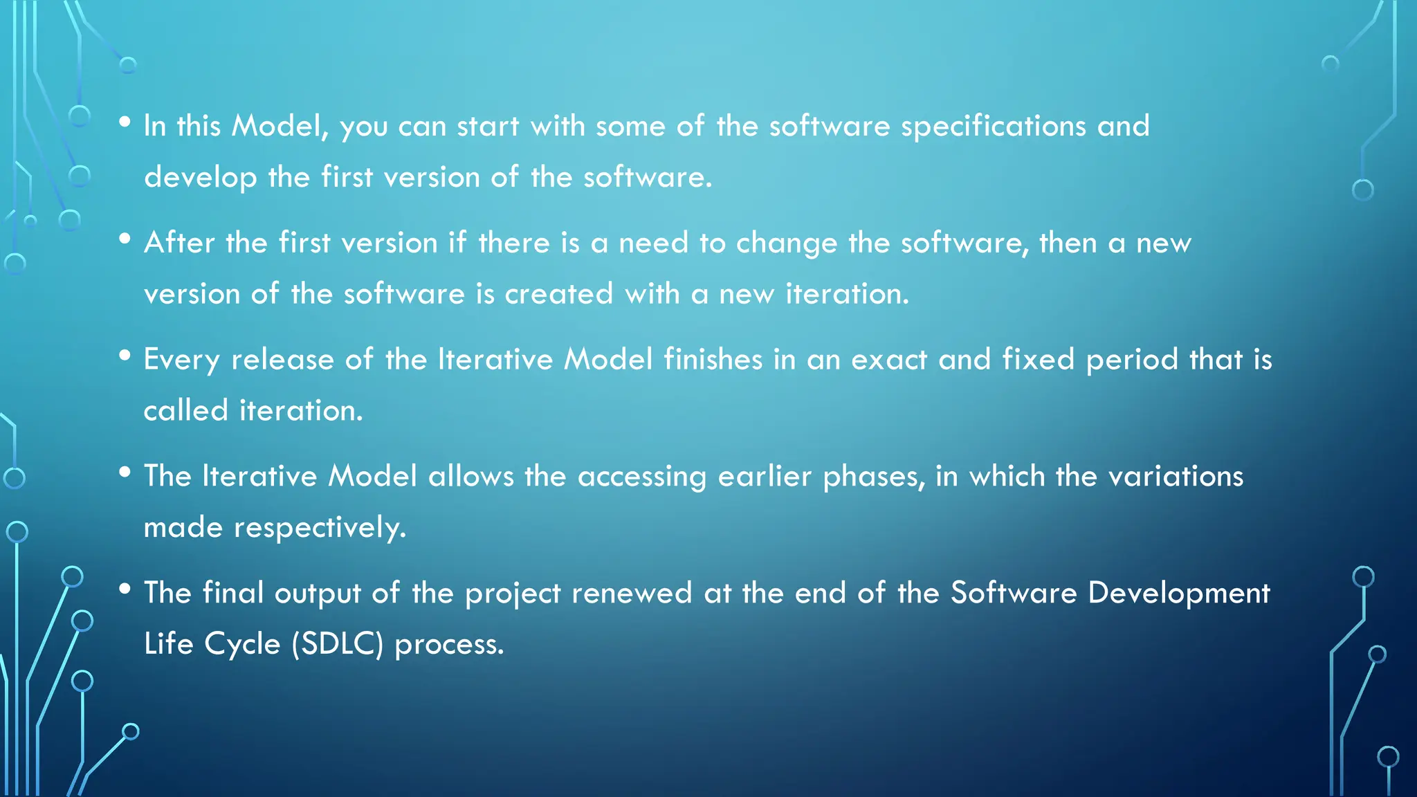 • In this Model, you can start with some of the software specifications and
develop the first version of the software.
• After the first version if there is a need to change the software, then a new
version of the software is created with a new iteration.
• Every release of the Iterative Model finishes in an exact and fixed period that is
called iteration.
• The Iterative Model allows the accessing earlier phases, in which the variations
made respectively.
• The final output of the project renewed at the end of the Software Development
Life Cycle (SDLC) process.
 