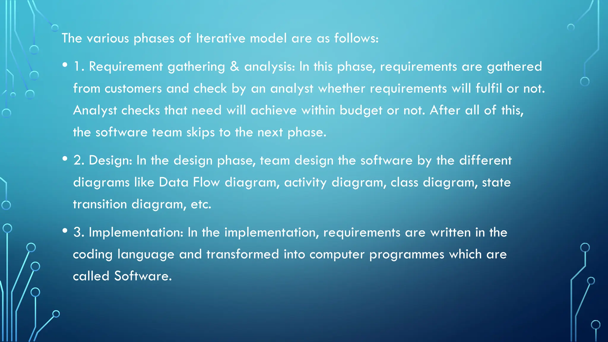 The various phases of Iterative model are as follows:
• 1. Requirement gathering & analysis: In this phase, requirements are gathered
from customers and check by an analyst whether requirements will fulfil or not.
Analyst checks that need will achieve within budget or not. After all of this,
the software team skips to the next phase.
• 2. Design: In the design phase, team design the software by the different
diagrams like Data Flow diagram, activity diagram, class diagram, state
transition diagram, etc.
• 3. Implementation: In the implementation, requirements are written in the
coding language and transformed into computer programmes which are
called Software.
 