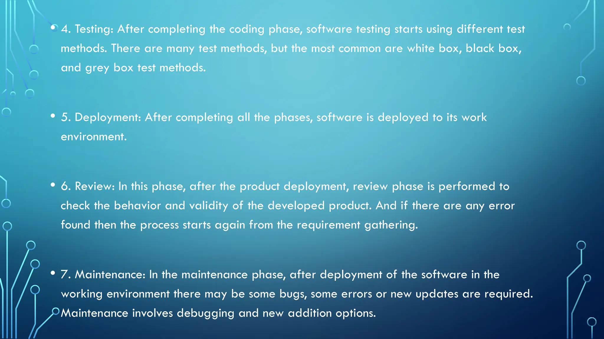 • 4. Testing: After completing the coding phase, software testing starts using different test
methods. There are many test methods, but the most common are white box, black box,
and grey box test methods.
• 5. Deployment: After completing all the phases, software is deployed to its work
environment.
• 6. Review: In this phase, after the product deployment, review phase is performed to
check the behavior and validity of the developed product. And if there are any error
found then the process starts again from the requirement gathering.
• 7. Maintenance: In the maintenance phase, after deployment of the software in the
working environment there may be some bugs, some errors or new updates are required.
Maintenance involves debugging and new addition options.
 