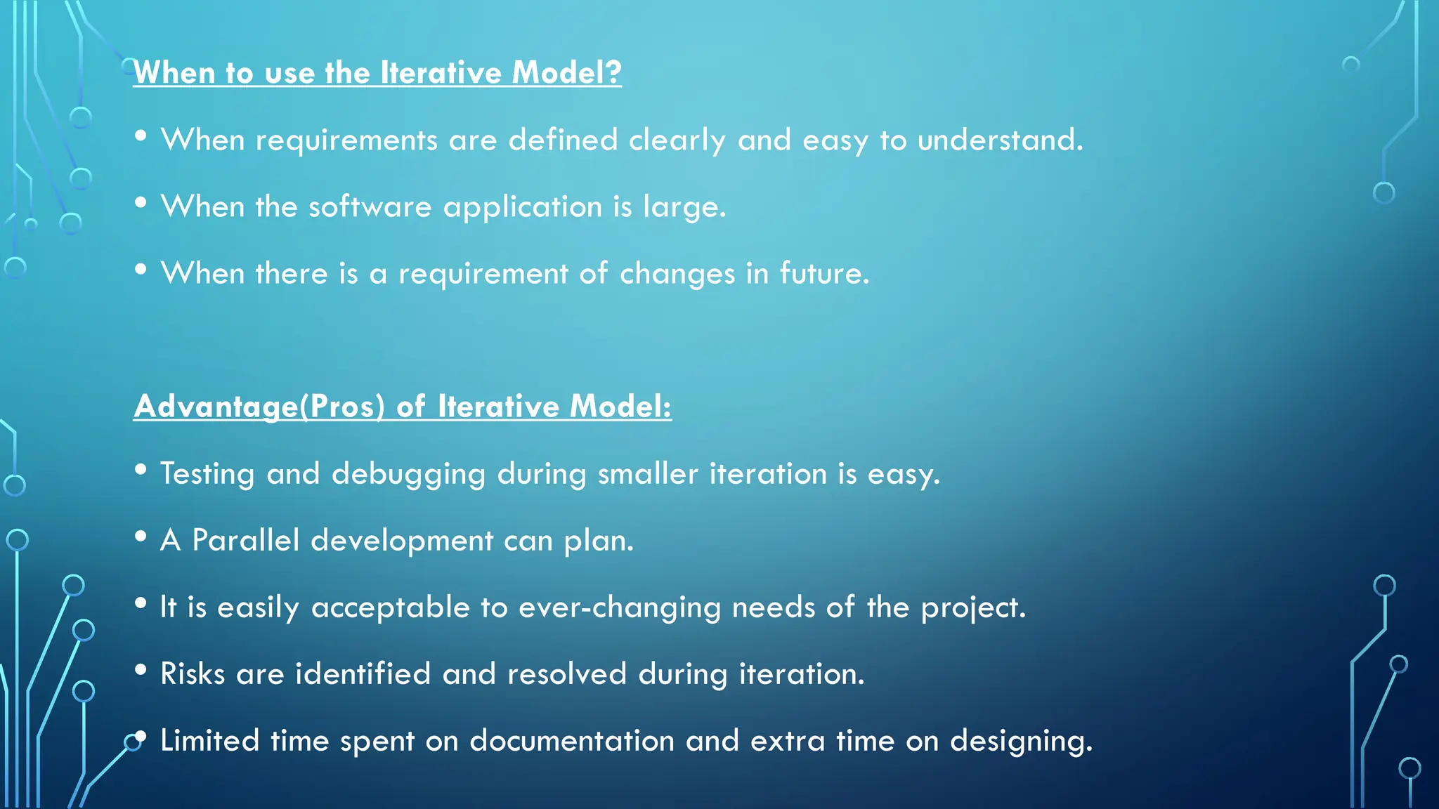 When to use the Iterative Model?
• When requirements are defined clearly and easy to understand.
• When the software application is large.
• When there is a requirement of changes in future.
Advantage(Pros) of Iterative Model:
• Testing and debugging during smaller iteration is easy.
• A Parallel development can plan.
• It is easily acceptable to ever-changing needs of the project.
• Risks are identified and resolved during iteration.
• Limited time spent on documentation and extra time on designing.
 