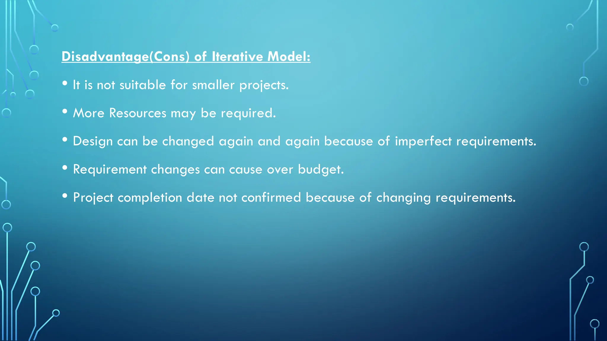 Disadvantage(Cons) of Iterative Model:
• It is not suitable for smaller projects.
• More Resources may be required.
• Design can be changed again and again because of imperfect requirements.
• Requirement changes can cause over budget.
• Project completion date not confirmed because of changing requirements.
 