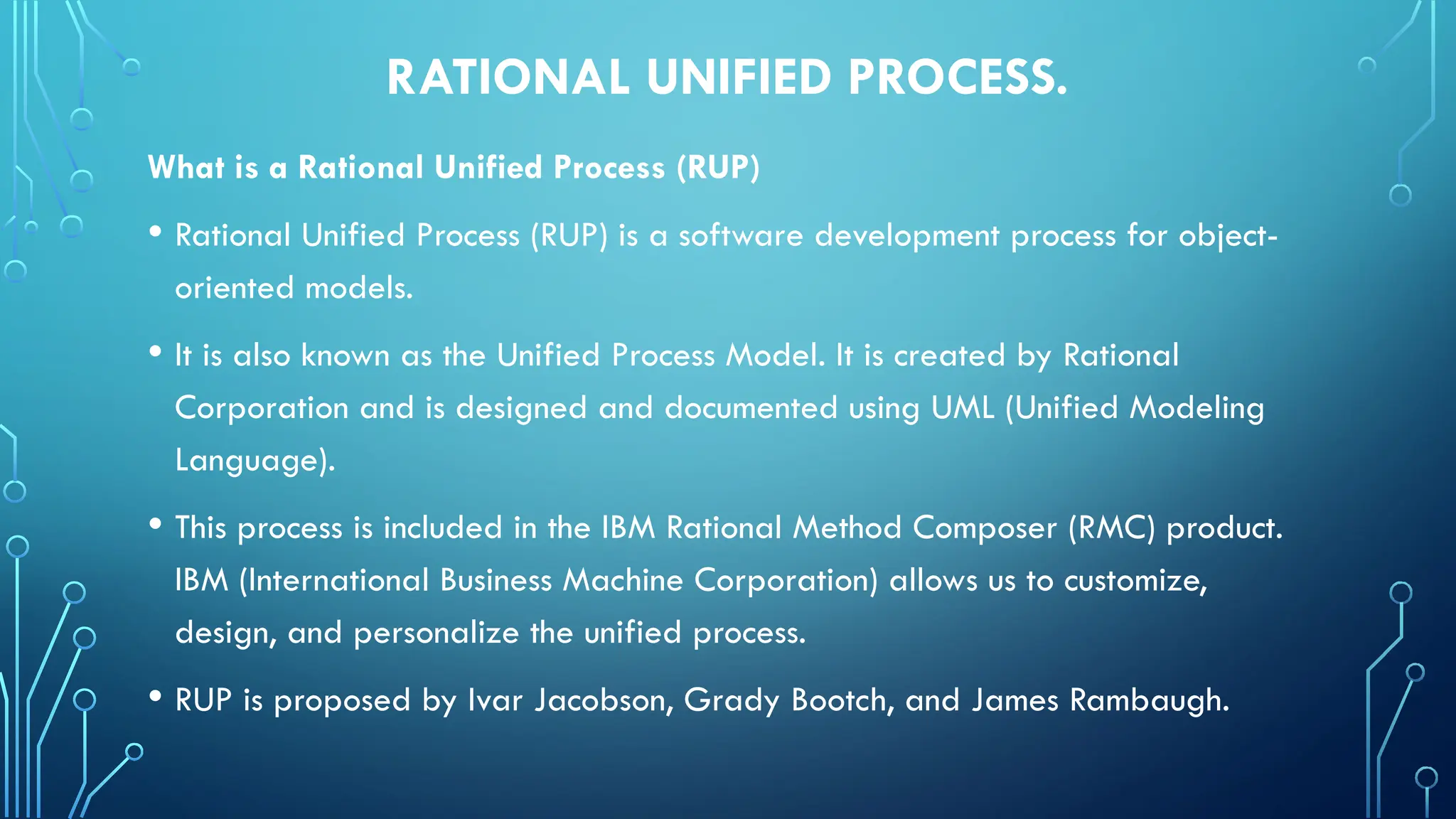 RATIONAL UNIFIED PROCESS.
What is a Rational Unified Process (RUP)
• Rational Unified Process (RUP) is a software development process for object-
oriented models.
• It is also known as the Unified Process Model. It is created by Rational
Corporation and is designed and documented using UML (Unified Modeling
Language).
• This process is included in the IBM Rational Method Composer (RMC) product.
IBM (International Business Machine Corporation) allows us to customize,
design, and personalize the unified process.
• RUP is proposed by Ivar Jacobson, Grady Bootch, and James Rambaugh.
 