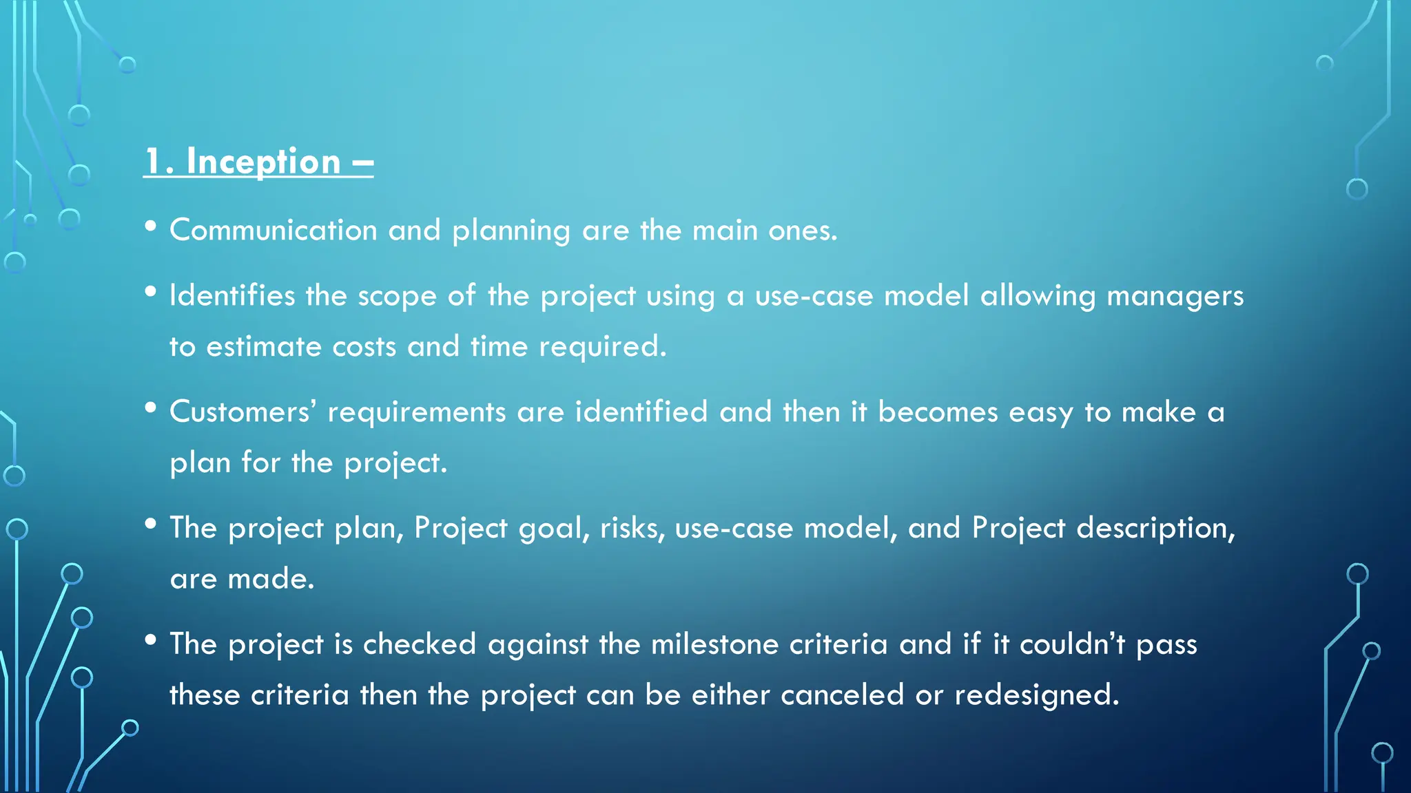 1. Inception –
• Communication and planning are the main ones.
• Identifies the scope of the project using a use-case model allowing managers
to estimate costs and time required.
• Customers’ requirements are identified and then it becomes easy to make a
plan for the project.
• The project plan, Project goal, risks, use-case model, and Project description,
are made.
• The project is checked against the milestone criteria and if it couldn’t pass
these criteria then the project can be either canceled or redesigned.
 
