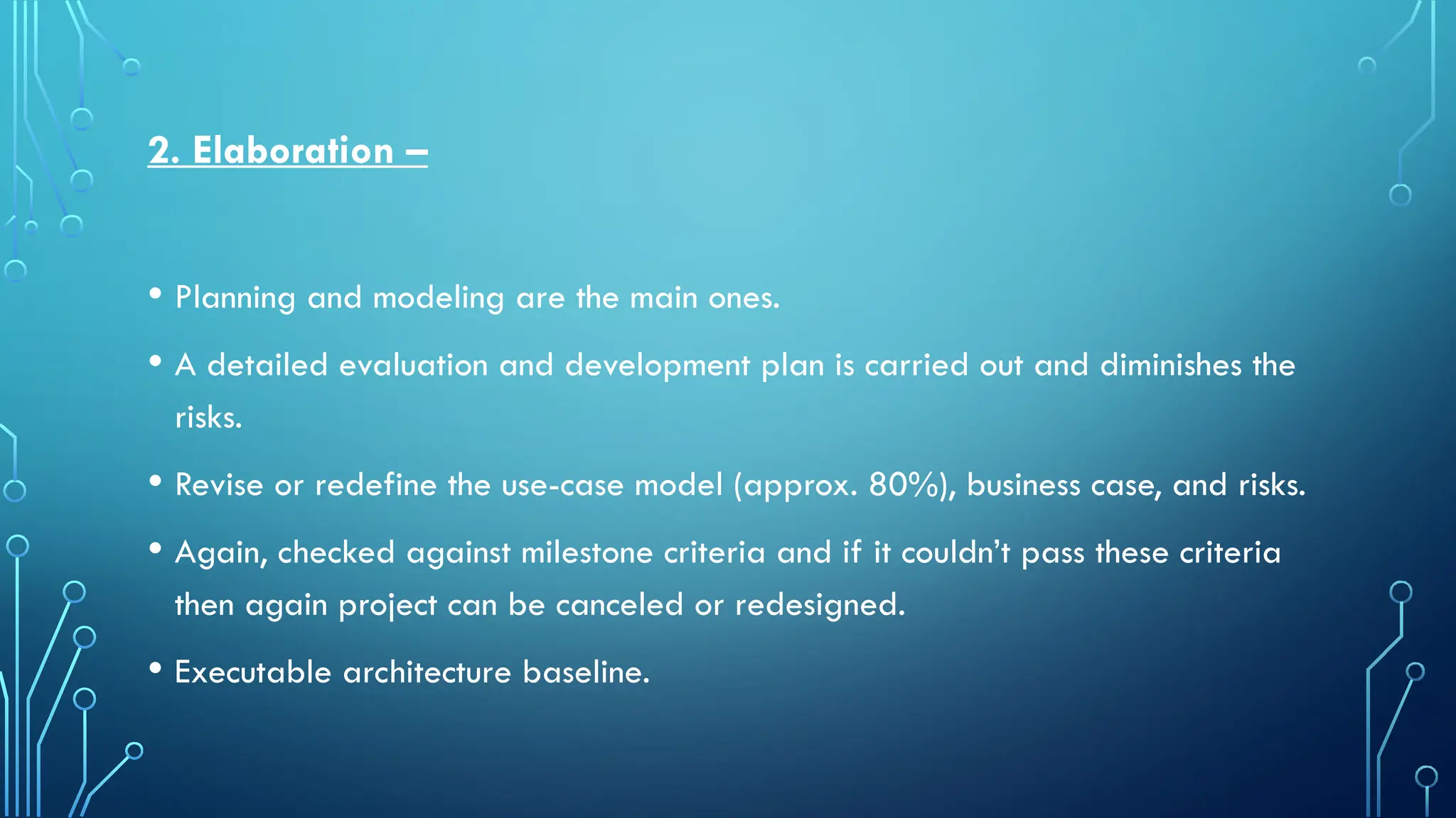 2. Elaboration –
• Planning and modeling are the main ones.
• A detailed evaluation and development plan is carried out and diminishes the
risks.
• Revise or redefine the use-case model (approx. 80%), business case, and risks.
• Again, checked against milestone criteria and if it couldn’t pass these criteria
then again project can be canceled or redesigned.
• Executable architecture baseline.
 