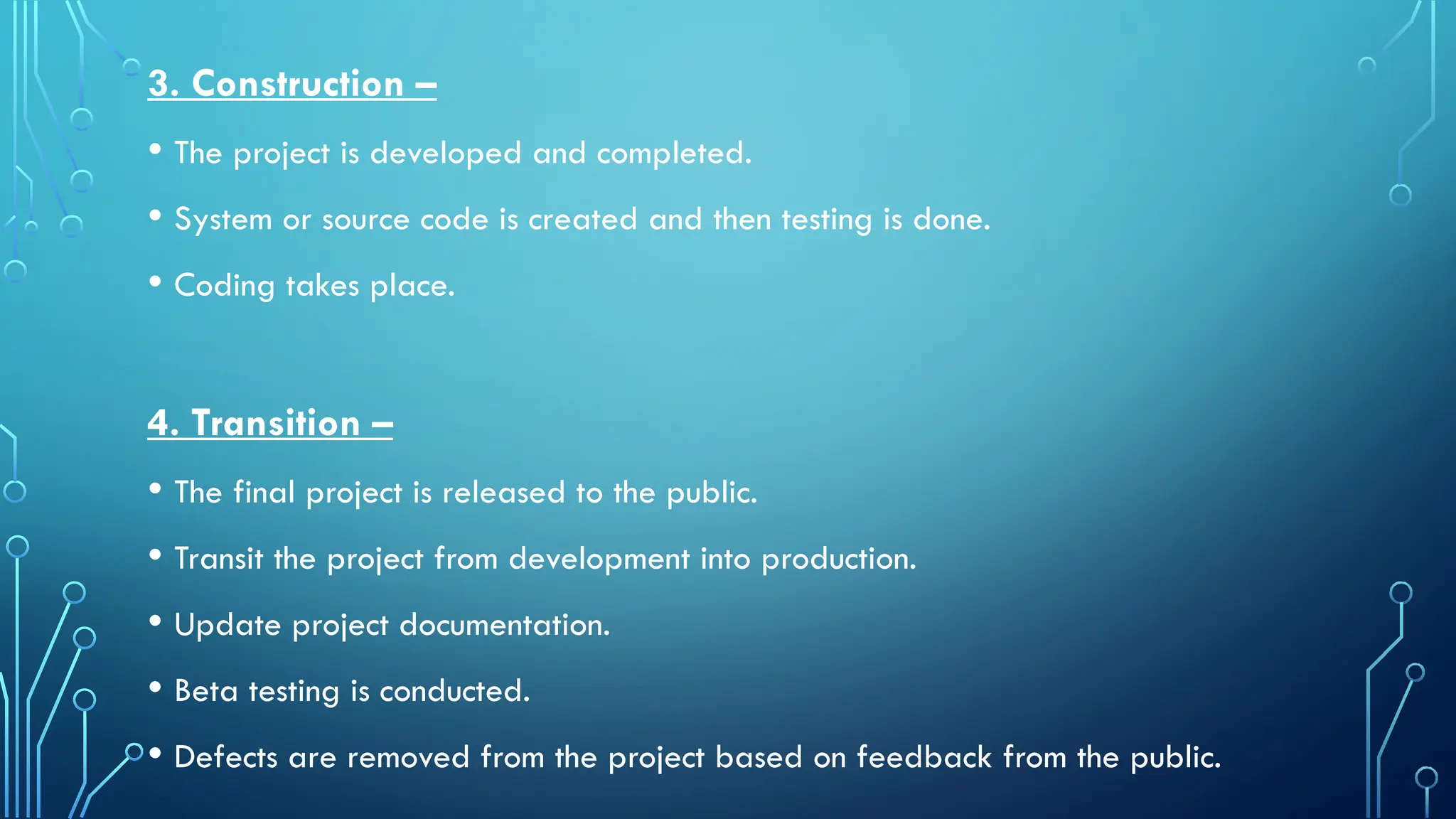 3. Construction –
• The project is developed and completed.
• System or source code is created and then testing is done.
• Coding takes place.
4. Transition –
• The final project is released to the public.
• Transit the project from development into production.
• Update project documentation.
• Beta testing is conducted.
• Defects are removed from the project based on feedback from the public.
 