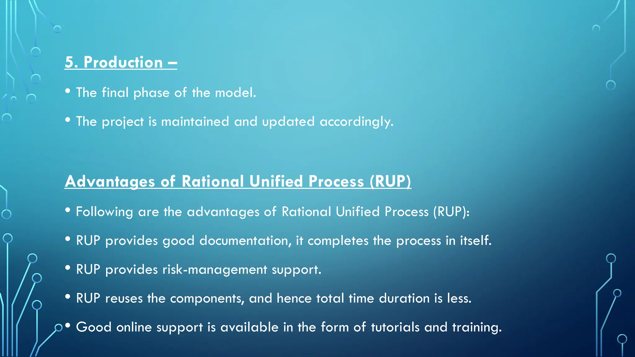 5. Production –
• The final phase of the model.
• The project is maintained and updated accordingly.
Advantages of Rational Unified Process (RUP)
• Following are the advantages of Rational Unified Process (RUP):
• RUP provides good documentation, it completes the process in itself.
• RUP provides risk-management support.
• RUP reuses the components, and hence total time duration is less.
• Good online support is available in the form of tutorials and training.
 