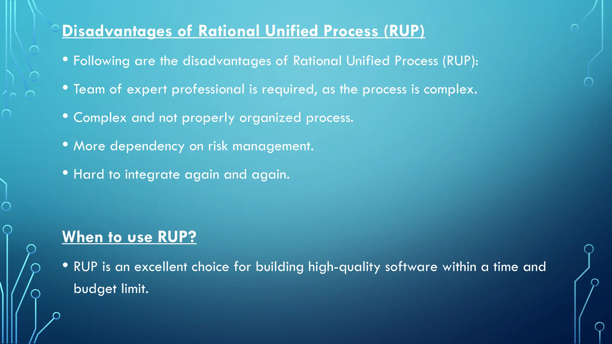 Disadvantages of Rational Unified Process (RUP)
• Following are the disadvantages of Rational Unified Process (RUP):
• Team of expert professional is required, as the process is complex.
• Complex and not properly organized process.
• More dependency on risk management.
• Hard to integrate again and again.
When to use RUP?
• RUP is an excellent choice for building high-quality software within a time and
budget limit.
 