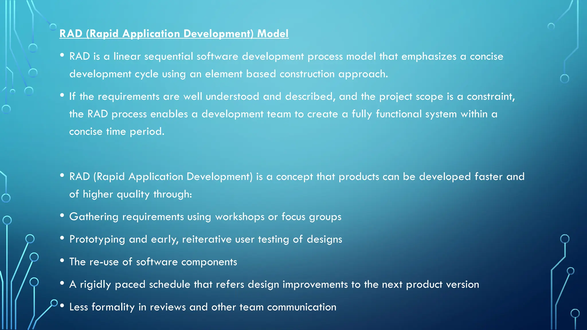 RAD (Rapid Application Development) Model
• RAD is a linear sequential software development process model that emphasizes a concise
development cycle using an element based construction approach.
• If the requirements are well understood and described, and the project scope is a constraint,
the RAD process enables a development team to create a fully functional system within a
concise time period.
• RAD (Rapid Application Development) is a concept that products can be developed faster and
of higher quality through:
• Gathering requirements using workshops or focus groups
• Prototyping and early, reiterative user testing of designs
• The re-use of software components
• A rigidly paced schedule that refers design improvements to the next product version
• Less formality in reviews and other team communication
 