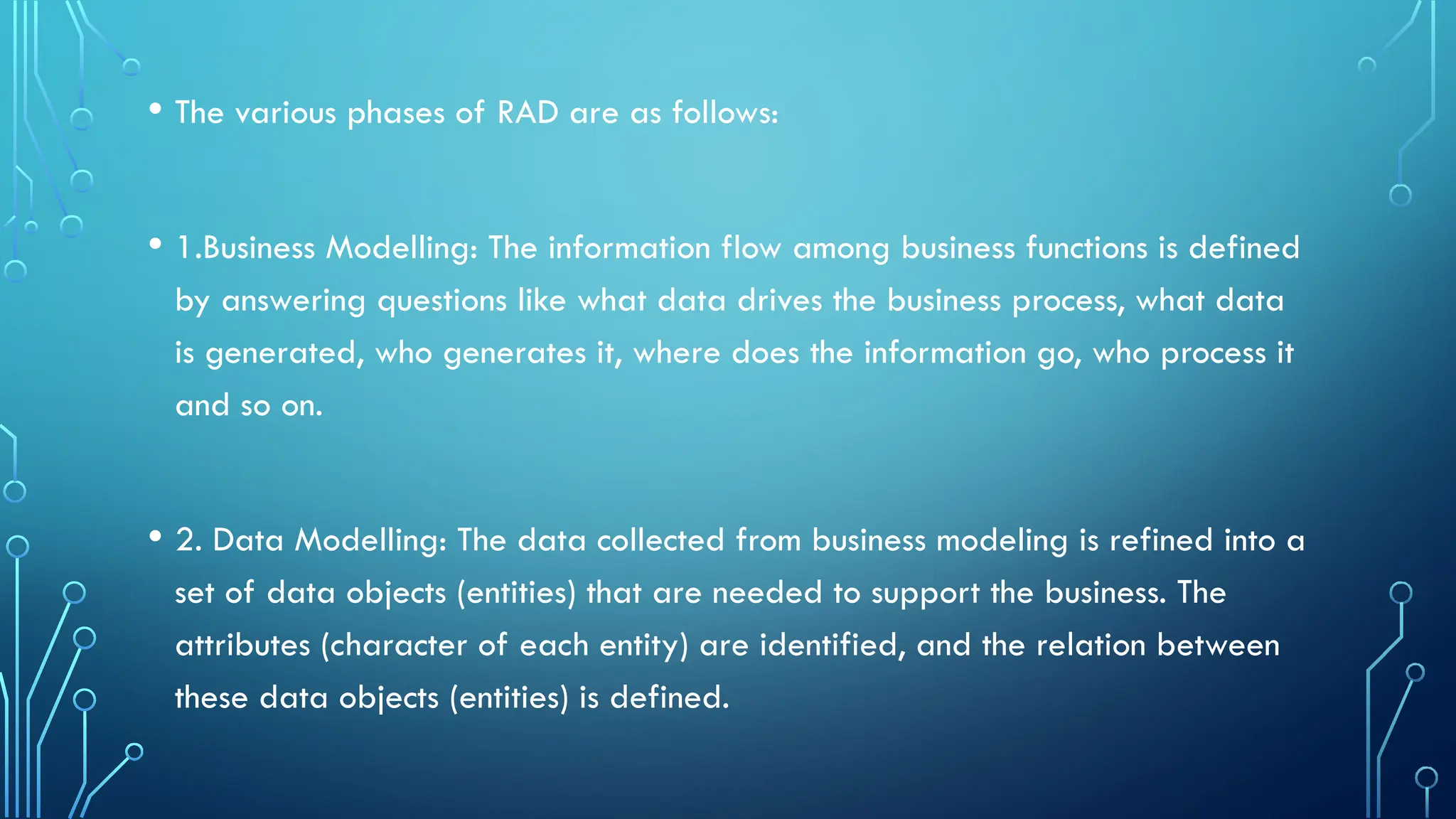 • The various phases of RAD are as follows:
• 1.Business Modelling: The information flow among business functions is defined
by answering questions like what data drives the business process, what data
is generated, who generates it, where does the information go, who process it
and so on.
• 2. Data Modelling: The data collected from business modeling is refined into a
set of data objects (entities) that are needed to support the business. The
attributes (character of each entity) are identified, and the relation between
these data objects (entities) is defined.
 