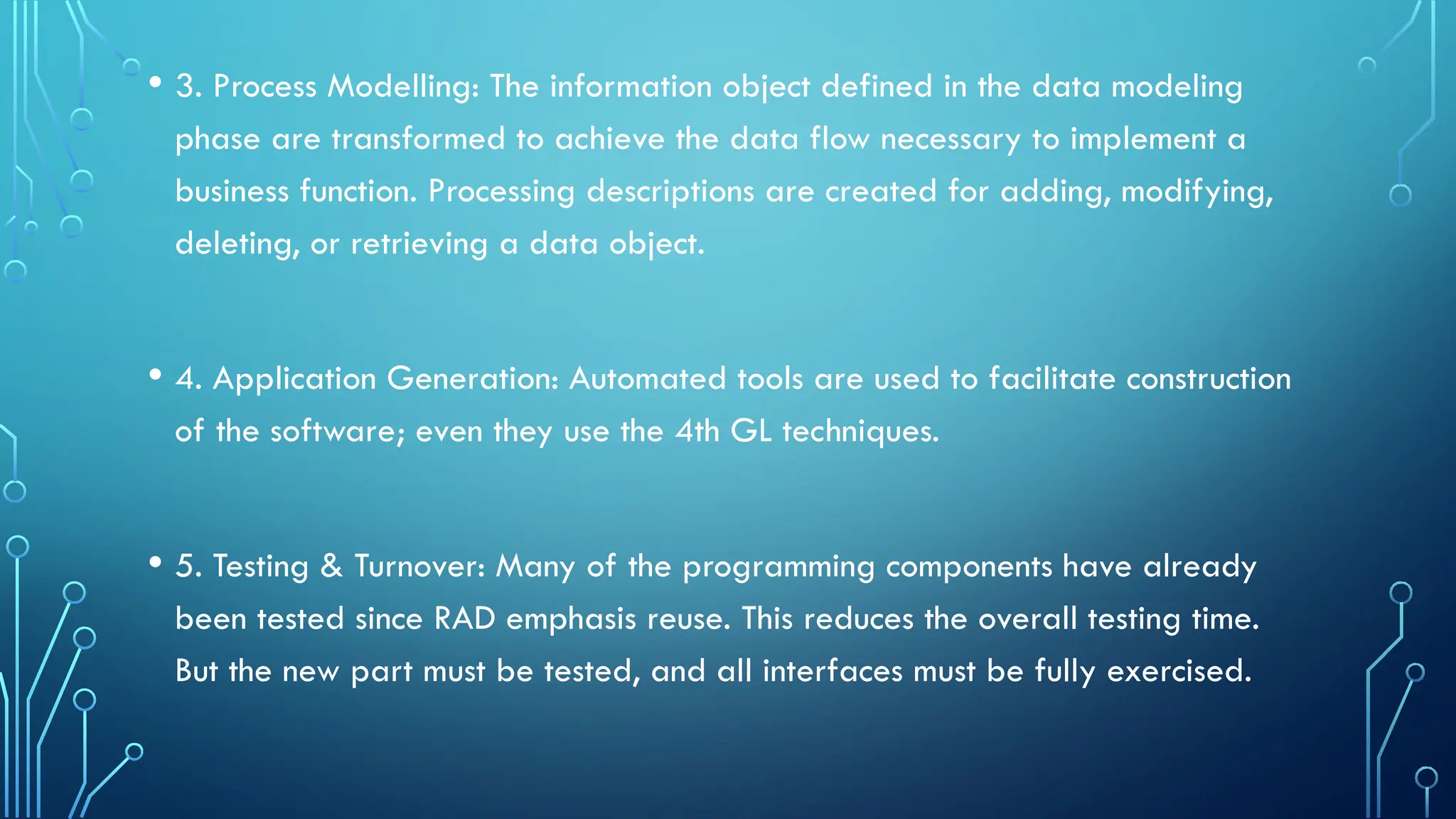 • 3. Process Modelling: The information object defined in the data modeling
phase are transformed to achieve the data flow necessary to implement a
business function. Processing descriptions are created for adding, modifying,
deleting, or retrieving a data object.
• 4. Application Generation: Automated tools are used to facilitate construction
of the software; even they use the 4th GL techniques.
• 5. Testing & Turnover: Many of the programming components have already
been tested since RAD emphasis reuse. This reduces the overall testing time.
But the new part must be tested, and all interfaces must be fully exercised.
 