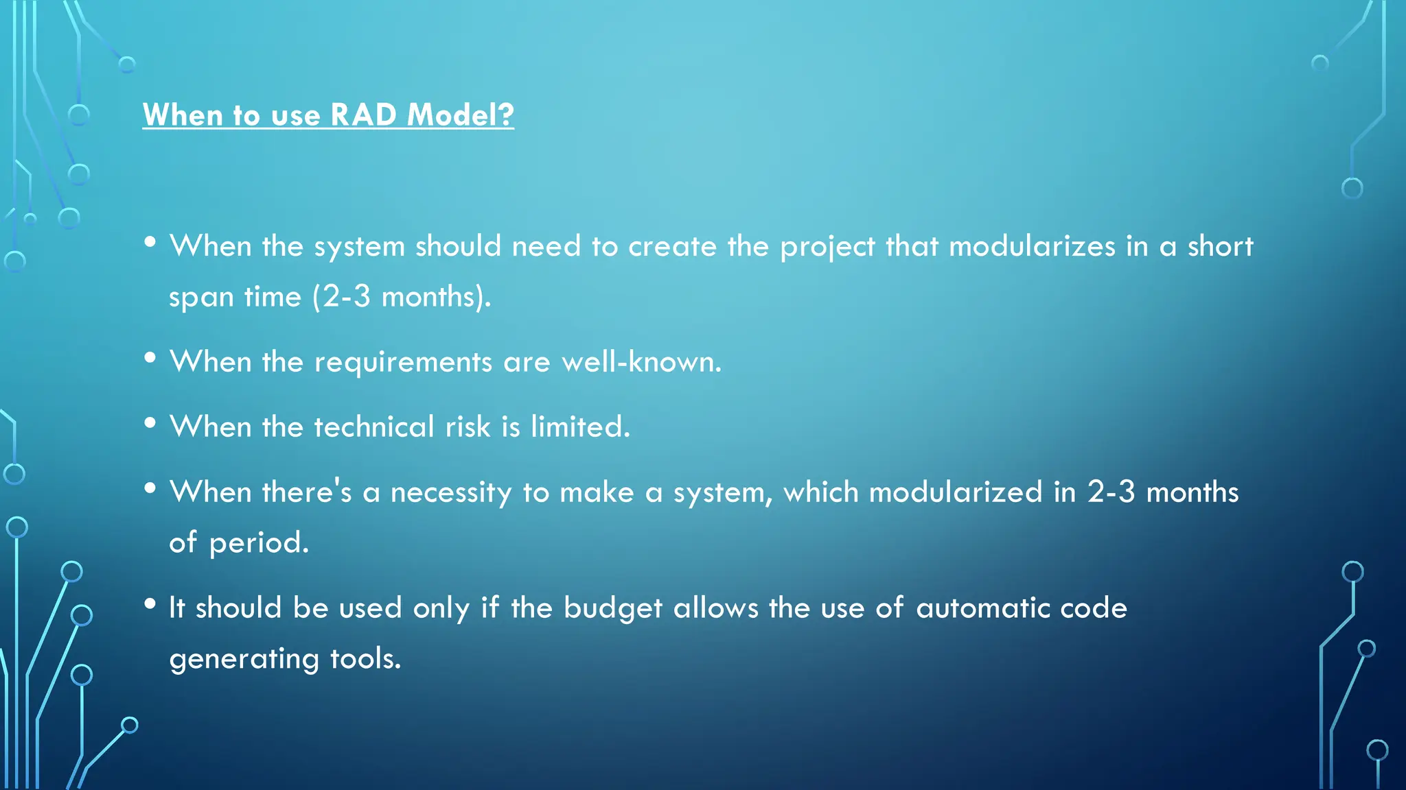 When to use RAD Model?
• When the system should need to create the project that modularizes in a short
span time (2-3 months).
• When the requirements are well-known.
• When the technical risk is limited.
• When there's a necessity to make a system, which modularized in 2-3 months
of period.
• It should be used only if the budget allows the use of automatic code
generating tools.
 
