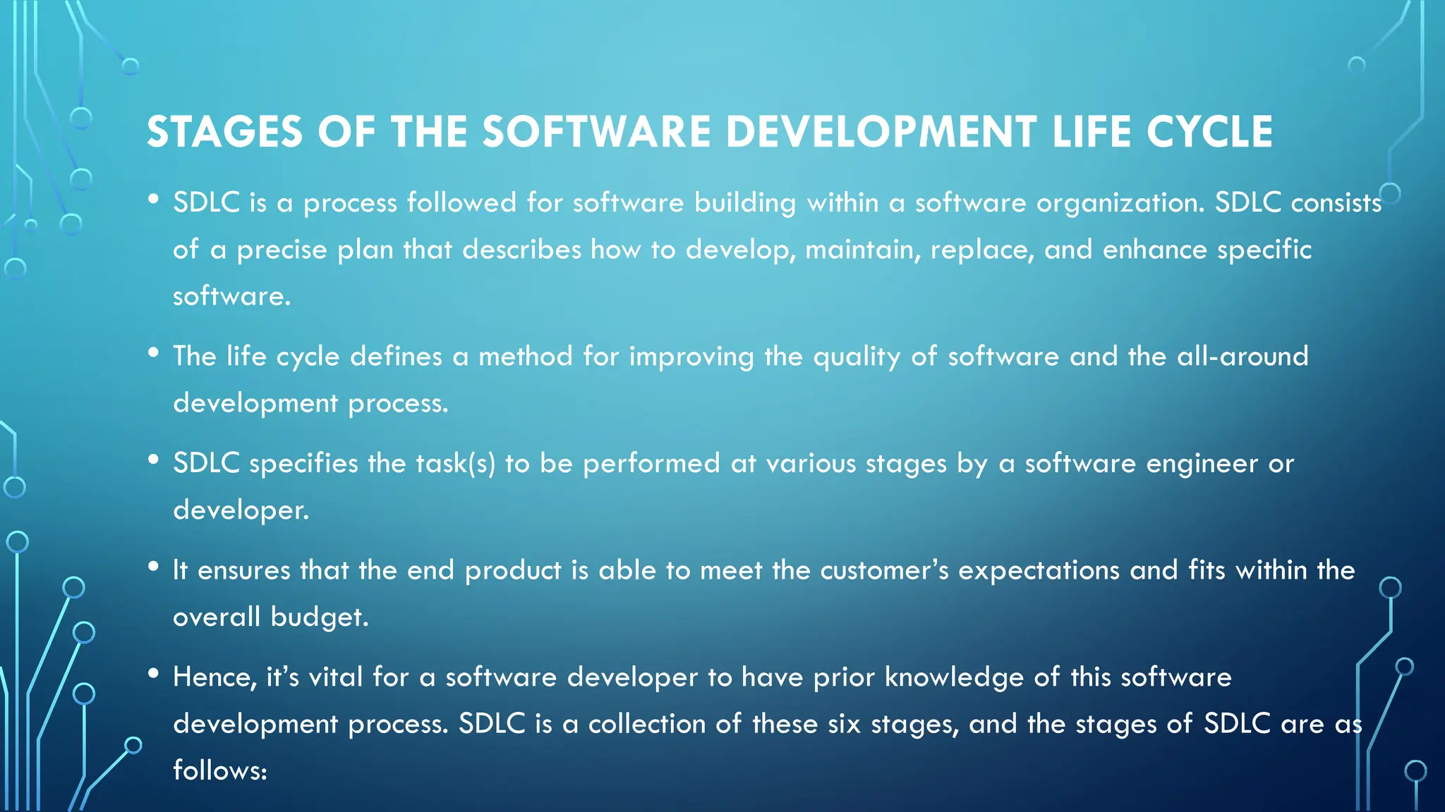 STAGES OF THE SOFTWARE DEVELOPMENT LIFE CYCLE
• SDLC is a process followed for software building within a software organization. SDLC consists
of a precise plan that describes how to develop, maintain, replace, and enhance specific
software.
• The life cycle defines a method for improving the quality of software and the all-around
development process.
• SDLC specifies the task(s) to be performed at various stages by a software engineer or
developer.
• It ensures that the end product is able to meet the customer’s expectations and fits within the
overall budget.
• Hence, it’s vital for a software developer to have prior knowledge of this software
development process. SDLC is a collection of these six stages, and the stages of SDLC are as
follows:
 