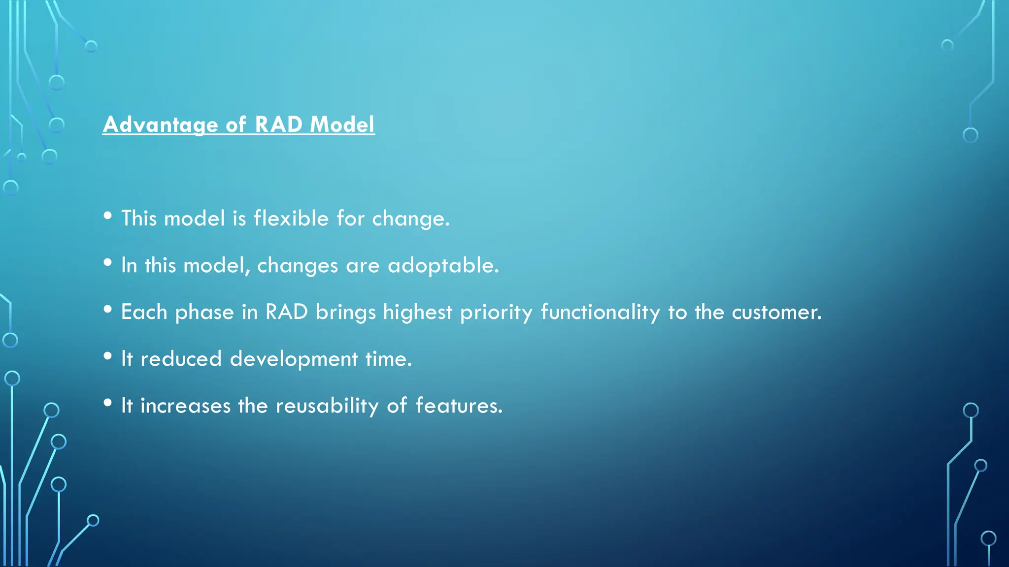 Advantage of RAD Model
• This model is flexible for change.
• In this model, changes are adoptable.
• Each phase in RAD brings highest priority functionality to the customer.
• It reduced development time.
• It increases the reusability of features.
 