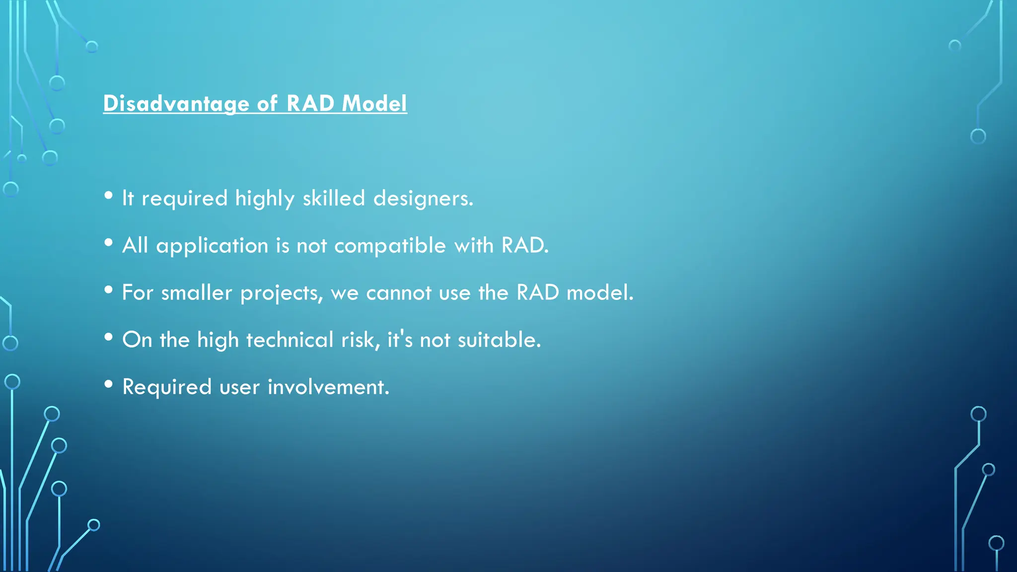 Disadvantage of RAD Model
• It required highly skilled designers.
• All application is not compatible with RAD.
• For smaller projects, we cannot use the RAD model.
• On the high technical risk, it's not suitable.
• Required user involvement.
 