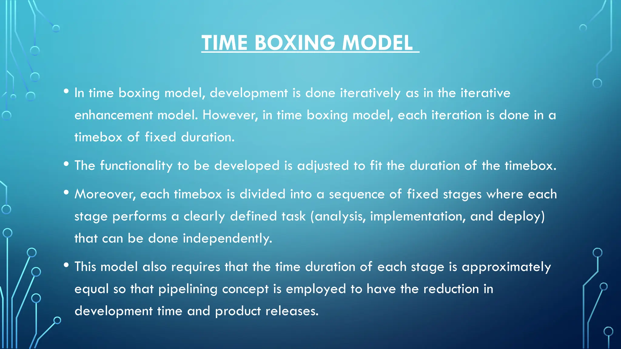 TIME BOXING MODEL
• In time boxing model, development is done iteratively as in the iterative
enhancement model. However, in time boxing model, each iteration is done in a
timebox of fixed duration.
• The functionality to be developed is adjusted to fit the duration of the timebox.
• Moreover, each timebox is divided into a sequence of fixed stages where each
stage performs a clearly defined task (analysis, implementation, and deploy)
that can be done independently.
• This model also requires that the time duration of each stage is approximately
equal so that pipelining concept is employed to have the reduction in
development time and product releases.
 