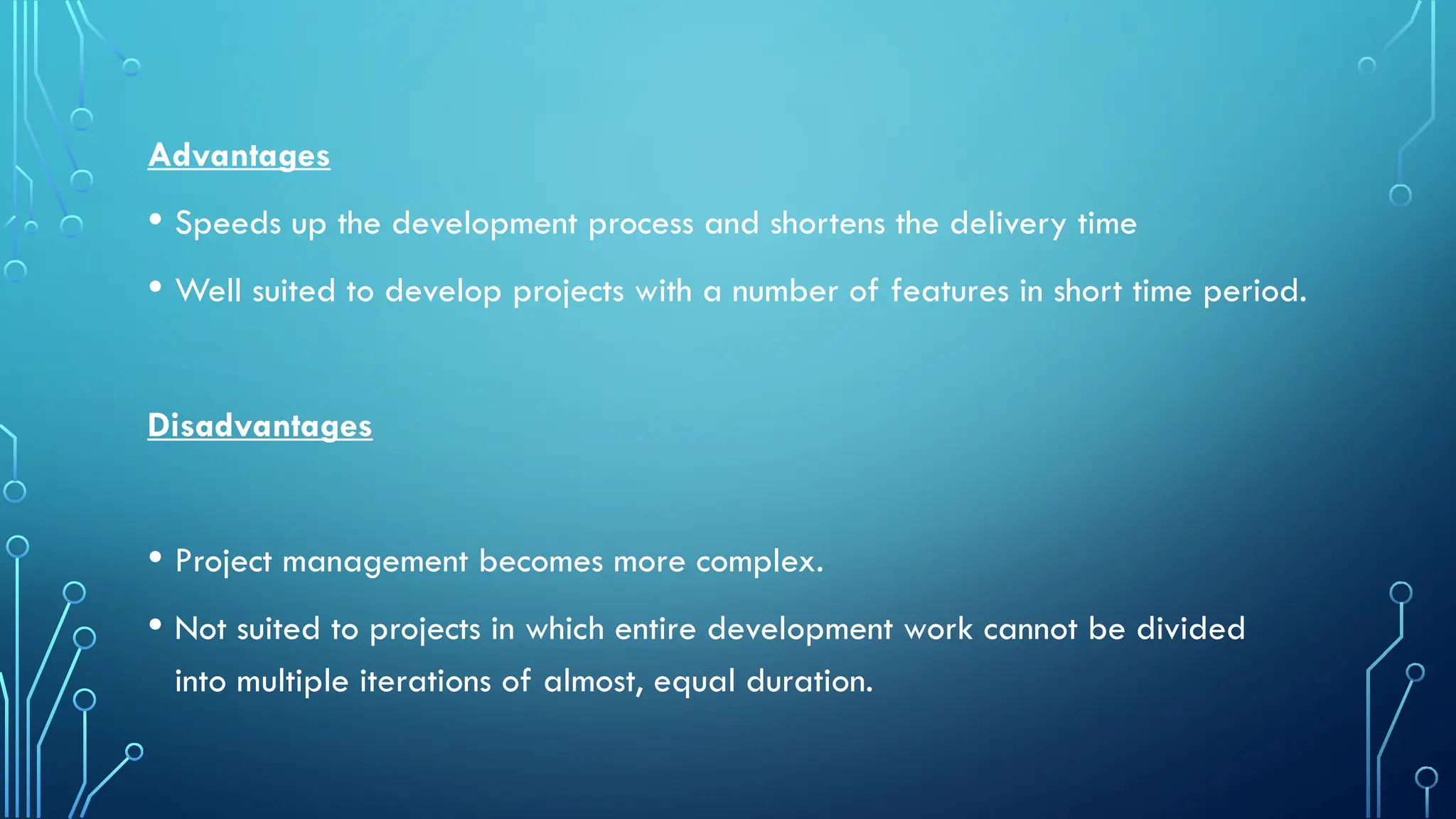 Advantages
• Speeds up the development process and shortens the delivery time
• Well suited to develop projects with a number of features in short time period.
Disadvantages
• Project management becomes more complex.
• Not suited to projects in which entire development work cannot be divided
into multiple iterations of almost, equal duration.
 