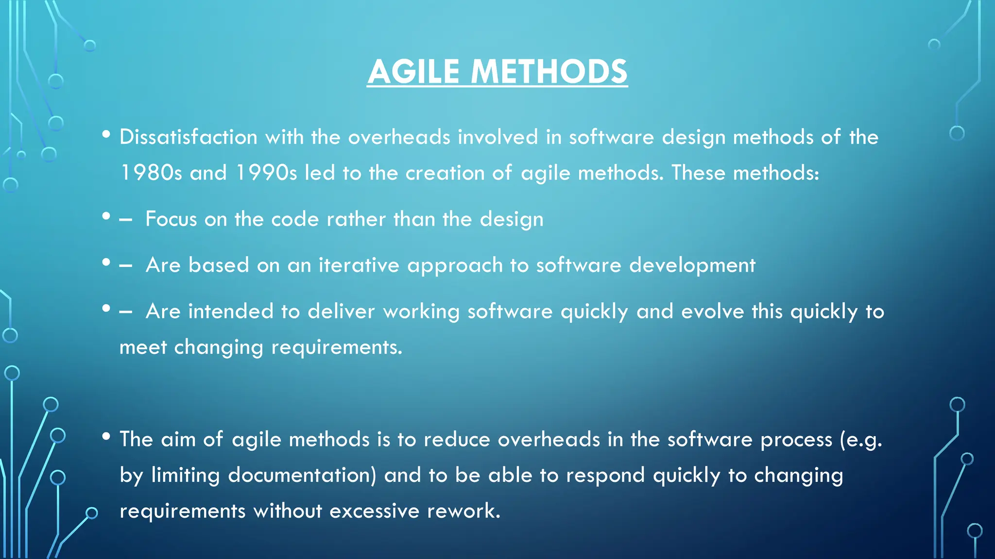 AGILE METHODS
• Dissatisfaction with the overheads involved in software design methods of the
1980s and 1990s led to the creation of agile methods. These methods:
• – Focus on the code rather than the design
• – Are based on an iterative approach to software development
• – Are intended to deliver working software quickly and evolve this quickly to
meet changing requirements.
• The aim of agile methods is to reduce overheads in the software process (e.g.
by limiting documentation) and to be able to respond quickly to changing
requirements without excessive rework.
 