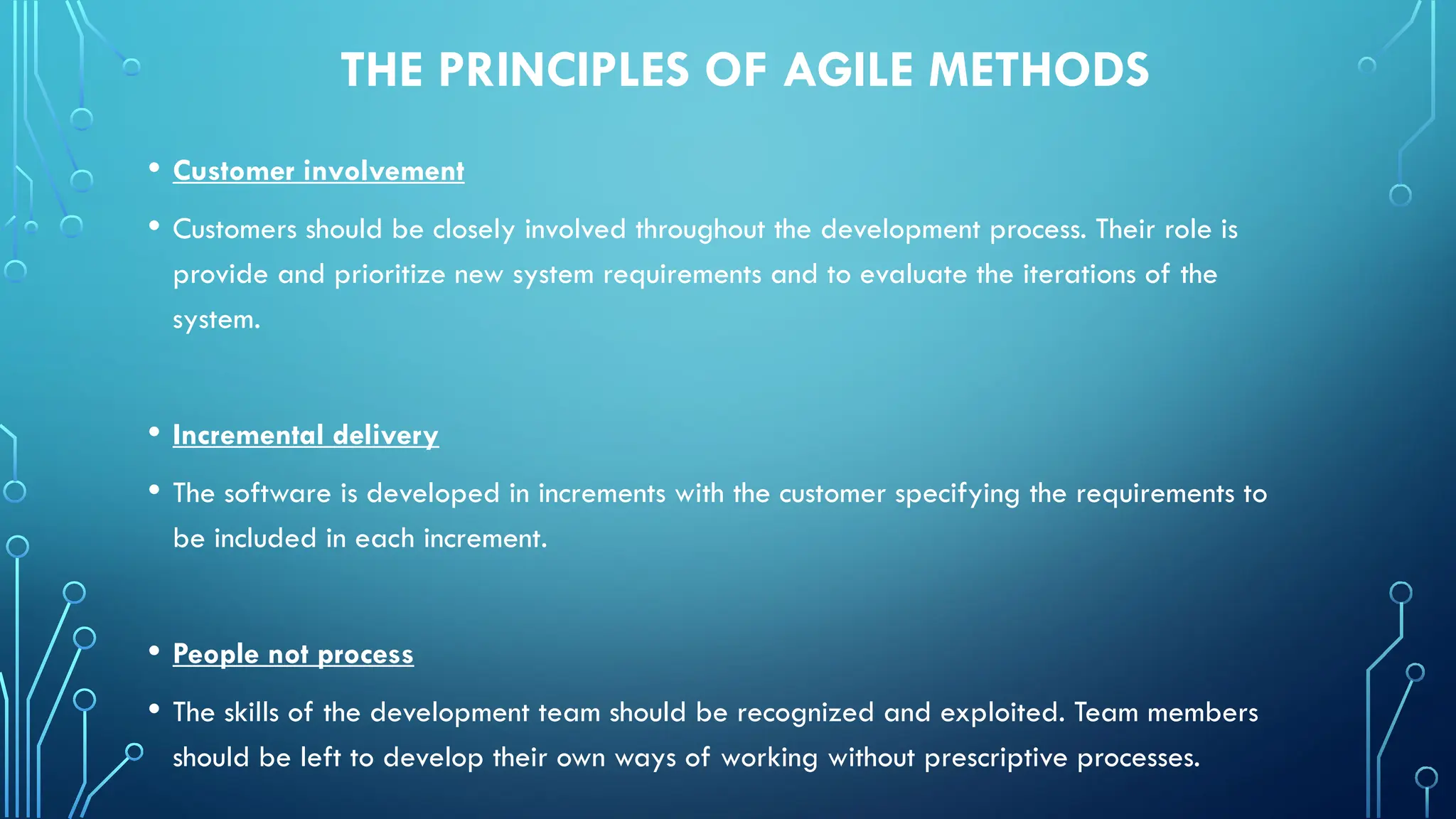 THE PRINCIPLES OF AGILE METHODS
• Customer involvement
• Customers should be closely involved throughout the development process. Their role is
provide and prioritize new system requirements and to evaluate the iterations of the
system.
• Incremental delivery
• The software is developed in increments with the customer specifying the requirements to
be included in each increment.
• People not process
• The skills of the development team should be recognized and exploited. Team members
should be left to develop their own ways of working without prescriptive processes.
 