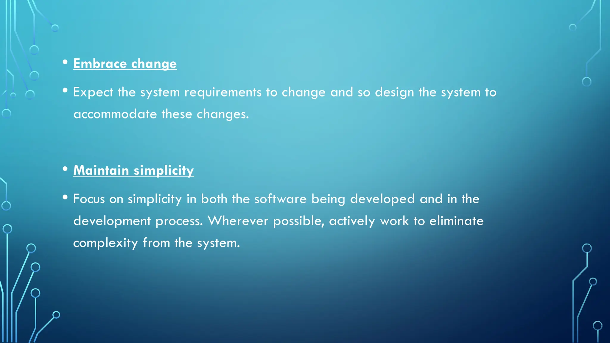 • Embrace change
• Expect the system requirements to change and so design the system to
accommodate these changes.
• Maintain simplicity
• Focus on simplicity in both the software being developed and in the
development process. Wherever possible, actively work to eliminate
complexity from the system.
 