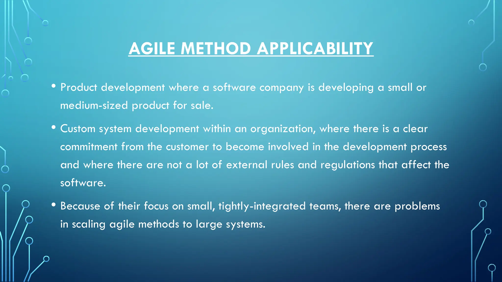 AGILE METHOD APPLICABILITY
• Product development where a software company is developing a small or
medium-sized product for sale.
• Custom system development within an organization, where there is a clear
commitment from the customer to become involved in the development process
and where there are not a lot of external rules and regulations that affect the
software.
• Because of their focus on small, tightly-integrated teams, there are problems
in scaling agile methods to large systems.
 
