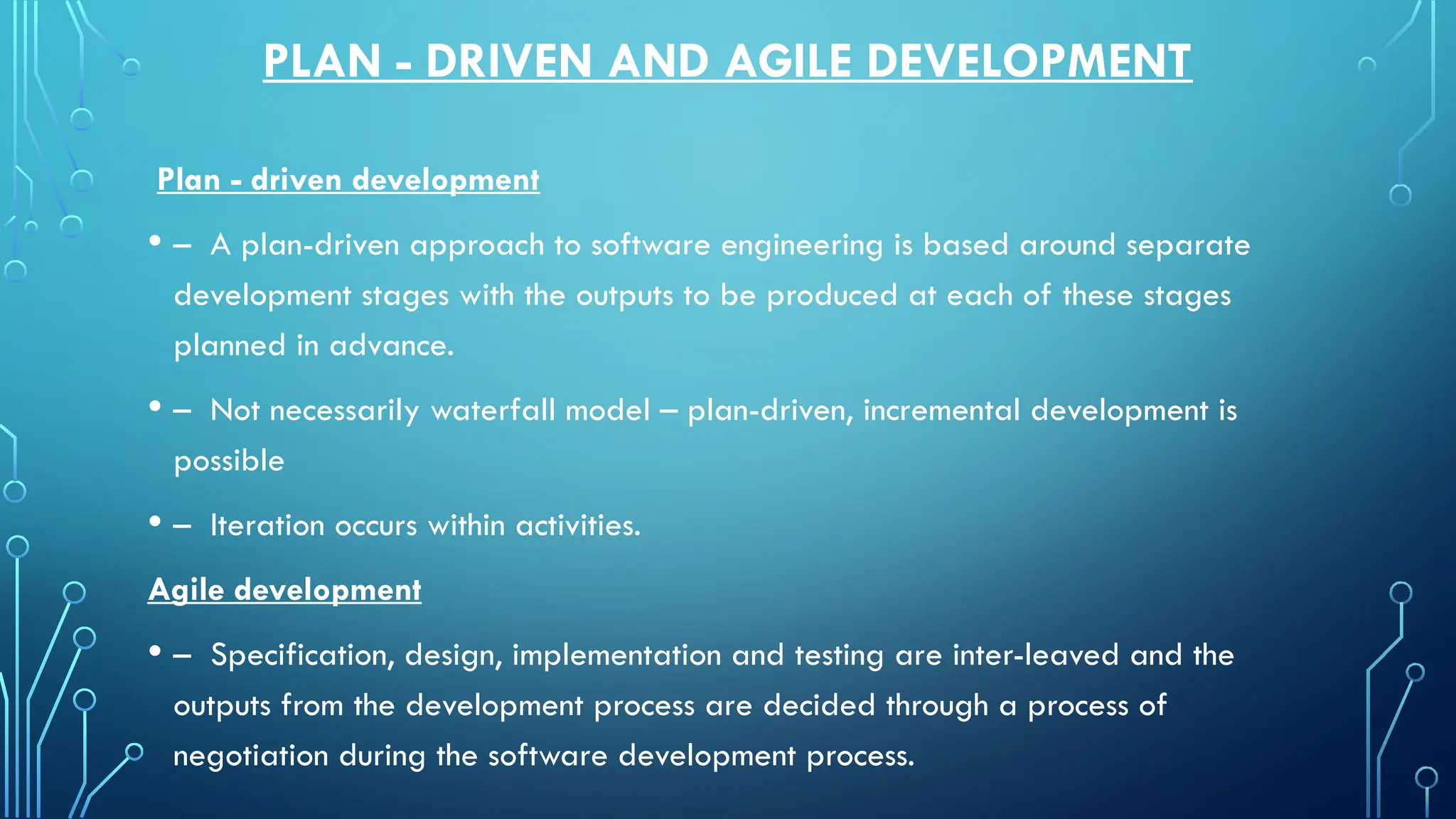 PLAN - DRIVEN AND AGILE DEVELOPMENT
Plan - driven development
• – A plan-driven approach to software engineering is based around separate
development stages with the outputs to be produced at each of these stages
planned in advance.
• – Not necessarily waterfall model – plan-driven, incremental development is
possible
• – Iteration occurs within activities.
Agile development
• – Specification, design, implementation and testing are inter-leaved and the
outputs from the development process are decided through a process of
negotiation during the software development process.
 