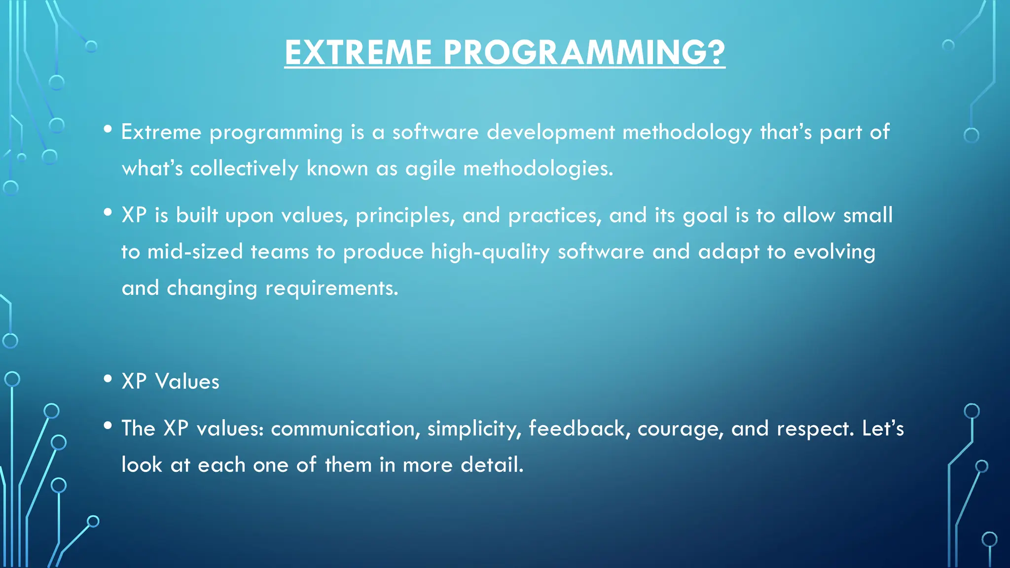 EXTREME PROGRAMMING?
• Extreme programming is a software development methodology that’s part of
what’s collectively known as agile methodologies.
• XP is built upon values, principles, and practices, and its goal is to allow small
to mid-sized teams to produce high-quality software and adapt to evolving
and changing requirements.
• XP Values
• The XP values: communication, simplicity, feedback, courage, and respect. Let’s
look at each one of them in more detail.
 