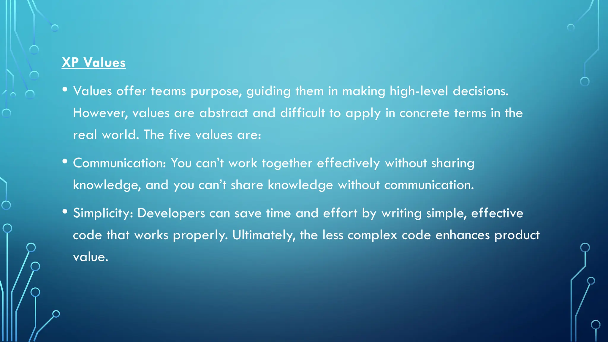 XP Values
• Values offer teams purpose, guiding them in making high-level decisions.
However, values are abstract and difficult to apply in concrete terms in the
real world. The five values are:
• Communication: You can’t work together effectively without sharing
knowledge, and you can’t share knowledge without communication.
• Simplicity: Developers can save time and effort by writing simple, effective
code that works properly. Ultimately, the less complex code enhances product
value.
 