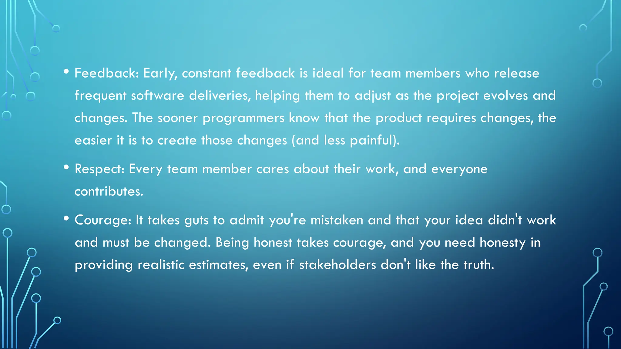 • Feedback: Early, constant feedback is ideal for team members who release
frequent software deliveries, helping them to adjust as the project evolves and
changes. The sooner programmers know that the product requires changes, the
easier it is to create those changes (and less painful).
• Respect: Every team member cares about their work, and everyone
contributes.
• Courage: It takes guts to admit you're mistaken and that your idea didn't work
and must be changed. Being honest takes courage, and you need honesty in
providing realistic estimates, even if stakeholders don't like the truth.
 