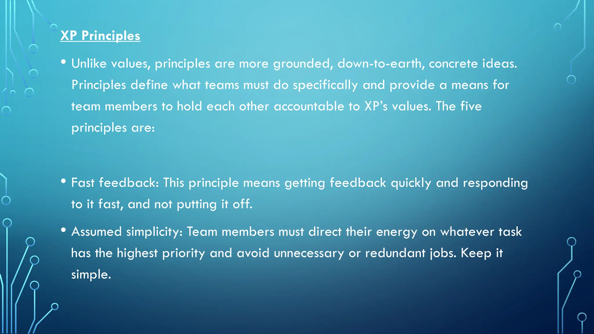 XP Principles
• Unlike values, principles are more grounded, down-to-earth, concrete ideas.
Principles define what teams must do specifically and provide a means for
team members to hold each other accountable to XP’s values. The five
principles are:
• Fast feedback: This principle means getting feedback quickly and responding
to it fast, and not putting it off.
• Assumed simplicity: Team members must direct their energy on whatever task
has the highest priority and avoid unnecessary or redundant jobs. Keep it
simple.
 