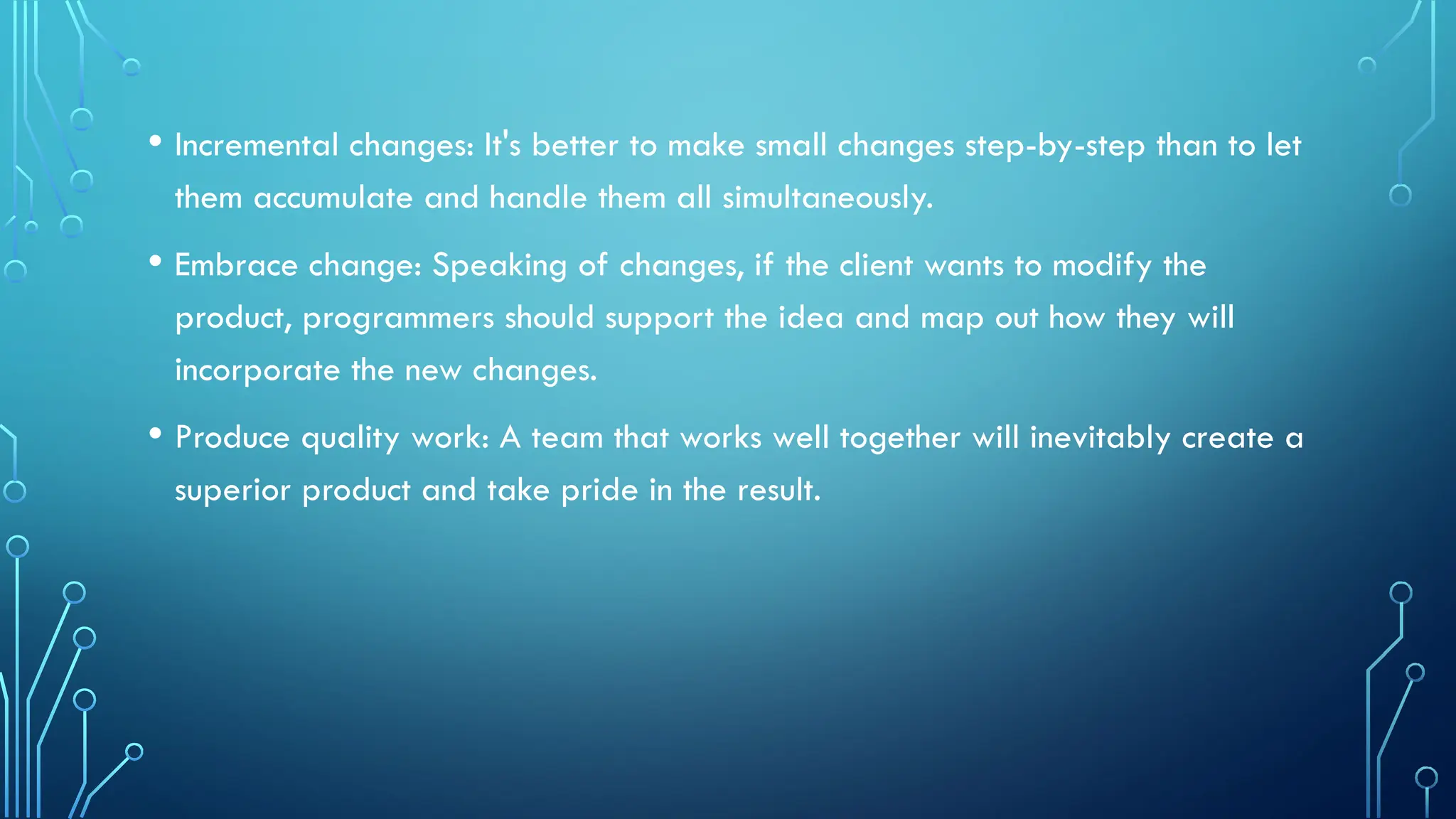• Incremental changes: It's better to make small changes step-by-step than to let
them accumulate and handle them all simultaneously.
• Embrace change: Speaking of changes, if the client wants to modify the
product, programmers should support the idea and map out how they will
incorporate the new changes.
• Produce quality work: A team that works well together will inevitably create a
superior product and take pride in the result.
 