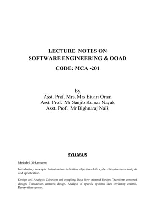 LECTURE NOTES ON
SOFTWARE ENGINEERING & OOAD
CODE: MCA -201
By
Asst. Prof. Mrs. Mrs Etuari Oram
Asst. Prof. Mr Sanjib Kumar Nayak
Asst. Prof. Mr Bighnaraj Naik
SYLLABUS
Module I (10 Lectures)
Introductory concepts: Introduction, definition, objectives, Life cycle – Requirements analysis
and specification.
Design and Analysis: Cohesion and coupling, Data flow oriented Design: Transform centered
design, Transaction centered design. Analysis of specific systems likes Inventory control,
Reservation system.
 