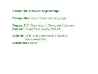 Course Title: Software Engineering I
Prerequisites: Object Oriented Language
Degree: BSC [ Bachelor of Computer Science ]
Duration: 18 weeks in Seven semester
Lectures: 48 in total, 3 per week, including
some examples.
Laboratories: none
 