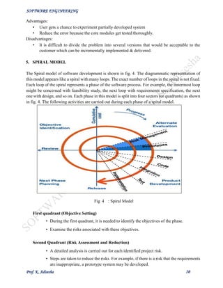 SOFTWARE ENGINEERING
Prof. K. Adisesha 10
Advantages:
• User gets a chance to experiment partially developed system
• Reduce the error because the core modules get tested thoroughly.
Disadvantages:
• It is difficult to divide the problem into several versions that would be acceptable to the
customer which can be incrementally implemented & delivered.
5. SPIRAL MODEL
The Spiral model of software development is shown in fig. 4. The diagrammatic representation of
this model appears like a spiral with many loops. The exact number of loops in the spiral is not fixed.
Each loop of the spiral represents a phase of the software process. For example, the innermost loop
might be concerned with feasibility study, the next loop with requirements specification, the next
one with design, and so on. Each phase in this model is split into four sectors (or quadrants) as shown
in fig. 4. The following activities are carried out during each phase of a spiral model.
First quadrant (Objective Setting)
• During the first quadrant, it is needed to identify the objectives of the phase.
• Examine the risks associated with these objectives.
Second Quadrant (Risk Assessment and Reduction)
• A detailed analysis is carried out for each identified project risk.
• Steps are taken to reduce the risks. For example, if there is a risk that the requirements
are inappropriate, a prototype system may be developed.
Fig 4 : Spiral Model
 