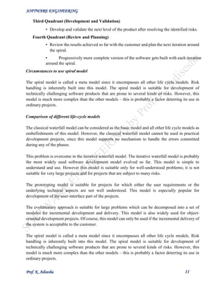 SOFTWARE ENGINEERING
Prof. K. Adisesha 11
Third Quadrant (Development and Validation)
• Develop and validate the next level of the product after resolving the identified risks.
Fourth Quadrant (Review and Planning)
• Review the results achieved so far with the customer and plan the next iteration around
the spiral.
• Progressively more complete version of the software gets built with each iteration
around the spiral.
Circumstances to use spiral model
The spiral model is called a meta model since it encompasses all other life cycle models. Risk
handling is inherently built into this model. The spiral model is suitable for development of
technically challenging software products that are prone to several kinds of risks. However, this
model is much more complex than the other models – this is probably a factor deterring its use in
ordinary projects.
Comparison of different life-cycle models
The classical waterfall model can be considered as the basic model and all other life cycle models as
embellishments of this model. However, the classical waterfall model cannot be used in practical
development projects, since this model supports no mechanism to handle the errors committed
during any of the phases.
This problem is overcome in the iterative waterfall model. The iterative waterfall model is probably
the most widely used software development model evolved so far. This model is simple to
understand and use. However this model is suitable only for well-understood problems; it is not
suitable for very large projects and for projects that are subject to many risks.
The prototyping model is suitable for projects for which either the user requirements or the
underlying technical aspects are not well understood. This model is especially popular for
development of the user-interface part of the projects.
The evolutionary approach is suitable for large problems which can be decomposed into a set of
modules for incremental development and delivery. This model is also widely used for object-
oriented development projects. Of course, this model can only be used if the incremental delivery of
the system is acceptable to the customer.
The spiral model is called a meta model since it encompasses all other life cycle models. Risk
handling is inherently built into this model. The spiral model is suitable for development of
technically challenging software products that are prone to several kinds of risks. However, this
model is much more complex than the other models – this is probably a factor deterring its use in
ordinary projects.
 