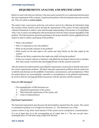 SOFTWARE ENGINEERING
Prof. K. Adisesha 12
REQUIREMENTS ANALYSIS AND SPECIFICATION
Before we start to develop our software, it becomes quite essential for us to understand and document
the exact requirement of the customer. Experienced members of the development team carry out this
job. They are called as system analysts.
The analyst starts requirements gathering and analysis activity by collecting all information from
the customer which could be used to develop the requirements of the system. He then analyzes the
collected information to obtain a clear and thorough understanding of the product to be developed,
with a view to remove all ambiguities and inconsistencies from the initial customer perception of the
problem. The following basic questions pertaining to the project should be clearly understood by the
analyst in order to obtain a good grasp of the problem:
• What is the problem?
• Why is it important to solve the problem?
• What are the possible solutions to the problem?
• What exactly are the data input to the system and what exactly are the data output by the
system?
• What are the likely complexities that might arise while solving the problem?
• If there are external software or hardware with which the developed software has to interface,
then what exactly would the data interchange formats with the external system be?
After the analyst has understood the exact customer requirements, he proceeds to identify and resolve
the various requirements problems. The most important requirements problems that the analyst has
to identify and eliminate are the problems of anomalies, inconsistencies, and incompleteness. When
the analyst detects any inconsistencies, anomalies or incompleteness in the gathered requirements,
he resolves them by carrying out further discussions with the end-users and the customers.
Parts of a SRS document
• The important parts of SRS document are:
 Functional requirements of the system
 Non-functional requirements of the system, and
 Goals of implementation
Functional requirements:-
The functional requirements part discusses the functionalities required from the system. The system
is considered to perform a set of high-level functions {f }. The functional view of the i
system is shown in fig. below Each function f of the system can be considered as a transformation i
of a set of input data (ii) to the corresponding set of output data (o ). The user can get some i
meaningful piece of work done using a high-level function.
 
