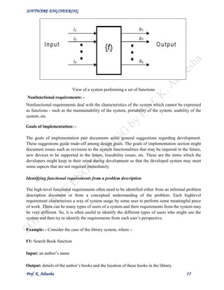 SOFTWARE ENGINEERING
Prof. K. Adisesha 13
View of a system performing a set of functions
Nonfunctional requirements: -
Nonfunctional requirements deal with the characteristics of the system which cannot be expressed
as functions - such as the maintainability of the system, portability of the system, usability of the
system, etc.
Goals of implementation: -
The goals of implementation part documents some general suggestions regarding development.
These suggestions guide trade-off among design goals. The goals of implementation section might
document issues such as revisions to the system functionalities that may be required in the future,
new devices to be supported in the future, reusability issues, etc. These are the items which the
developers might keep in their mind during development so that the developed system may meet
some aspects that are not required immediately.
Identifying functional requirements from a problem description
The high-level functional requirements often need to be identified either from an informal problem
description document or from a conceptual understanding of the problem. Each highlevel
requirement characterizes a way of system usage by some user to perform some meaningful piece
of work. There can be many types of users of a system and their requirements from the system may
be very different. So, it is often useful to identify the different types of users who might use the
system and then try to identify the requirements from each user’s perspective.
Example: - Consider the case of the library system, where –
F1: Search Book function
Input: an author’s name
Output: details of the author’s books and the location of these books in the library
 
