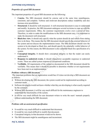 SOFTWARE ENGINEERING
Prof. K. Adisesha 15
Properties of a good SRS document
The important properties of a good SRS document are the following:
• Concise. The SRS document should be concise and at the same time unambiguous,
consistent, and complete. Verbose and irrelevant descriptions reduce readability and also
increase error possibilities.
• Structured. It should be well-structured. A well-structured document is easy to understand
and modify. In practice, the SRS document undergoes several revisions to cope up with the
customer requirements. Often, the customer requirements evolve over a period of time.
Therefore, in order to make the modifications to the SRS document easy, it is important to
make the document well-structured.
• Black-box view. It should only specify what the system should do and refrain from stating
how to do these. This means that the SRS document should specify the external behavior of
the system and not discuss the implementation issues. The SRS document should view the
system to be developed as black box, and should specify the externally visible behavior of
the system. For this reason, the SRS document is also called the black-box specification of a
system.
• Conceptual integrity. It should show conceptual integrity so that the reader can easily
understand it.
• Response to undesired events. It should characterize acceptable responses to undesired
events. These are called system response to exceptional conditions.
• Verifiable. All requirements of the system as documented in the SRS document should be
verifiable. This means that it should be possible to determine whether or not requirements
have been met in an implementation.
Problems without a SRS document
The important problems that an organization would face if it does not develop a SRS document are
as follows:
 Without developing the SRS document, the system would not be implemented according to
customer needs.
 Software developers would not know whether what they are developing is what exactly required
by the customer.
 Without SRS document, it will be very much difficult for the maintenance engineers to
understand the functionality of the system.
 It will be very much difficult for user document writers to write the users’ manuals properly
without understanding the SRS document.
Problems with an unstructured specification
 It would be very much difficult to understand that document.
 It would be very much difficult to modify that document.
 Conceptual integrity in that document would not be shown.
 The SRS document might be unambiguous and inconsistent.
 