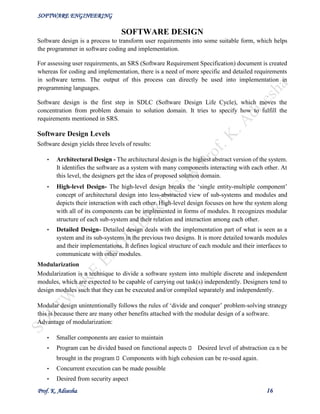 SOFTWARE ENGINEERING
Prof. K. Adisesha 16
SOFTWARE DESIGN
Software design is a process to transform user requirements into some suitable form, which helps
the programmer in software coding and implementation.
For assessing user requirements, an SRS (Software Requirement Specification) document is created
whereas for coding and implementation, there is a need of more specific and detailed requirements
in software terms. The output of this process can directly be used into implementation in
programming languages.
Software design is the first step in SDLC (Software Design Life Cycle), which moves the
concentration from problem domain to solution domain. It tries to specify how to fulfill the
requirements mentioned in SRS.
Software Design Levels
Software design yields three levels of results:
• Architectural Design - The architectural design is the highest abstract version of the system.
It identifies the software as a system with many components interacting with each other. At
this level, the designers get the idea of proposed solution domain.
• High-level Design- The high-level design breaks the ‘single entity-multiple component’
concept of architectural design into less-abstracted view of sub-systems and modules and
depicts their interaction with each other. High-level design focuses on how the system along
with all of its components can be implemented in forms of modules. It recognizes modular
structure of each sub-system and their relation and interaction among each other.
• Detailed Design- Detailed design deals with the implementation part of what is seen as a
system and its sub-systems in the previous two designs. It is more detailed towards modules
and their implementations. It defines logical structure of each module and their interfaces to
communicate with other modules.
Modularization
Modularization is a technique to divide a software system into multiple discrete and independent
modules, which are expected to be capable of carrying out task(s) independently. Designers tend to
design modules such that they can be executed and/or compiled separately and independently.
Modular design unintentionally follows the rules of ‘divide and conquer’ problem-solving strategy
this is because there are many other benefits attached with the modular design of a software.
Advantage of modularization:
• Smaller components are easier to maintain
• Program can be divided based on functional aspects Desired level of abstraction ca n be
brought in the program Components with high cohesion can be re-used again.
• Concurrent execution can be made possible
• Desired from security aspect
 