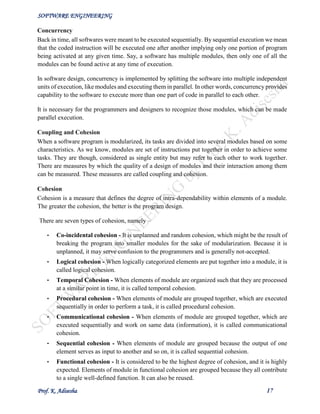 SOFTWARE ENGINEERING
Prof. K. Adisesha 17
Concurrency
Back in time, all softwares were meant to be executed sequentially. By sequential execution we mean
that the coded instruction will be executed one after another implying only one portion of program
being activated at any given time. Say, a software has multiple modules, then only one of all the
modules can be found active at any time of execution.
In software design, concurrency is implemented by splitting the software into multiple independent
units of execution, like modules and executing them in parallel. In other words, concurrency provides
capability to the software to execute more than one part of code in parallel to each other.
It is necessary for the programmers and designers to recognize those modules, which can be made
parallel execution.
Coupling and Cohesion
When a software program is modularized, its tasks are divided into several modules based on some
characteristics. As we know, modules are set of instructions put together in order to achieve some
tasks. They are though, considered as single entity but may refer to each other to work together.
There are measures by which the quality of a design of modules and their interaction among them
can be measured. These measures are called coupling and cohesion.
Cohesion
Cohesion is a measure that defines the degree of intra-dependability within elements of a module.
The greater the cohesion, the better is the program design.
There are seven types of cohesion, namely –
• Co-incidental cohesion - It is unplanned and random cohesion, which might be the result of
breaking the program into smaller modules for the sake of modularization. Because it is
unplanned, it may serve confusion to the programmers and is generally not-accepted.
• Logical cohesion - When logically categorized elements are put together into a module, it is
called logical cohesion.
• Temporal Cohesion - When elements of module are organized such that they are processed
at a similar point in time, it is called temporal cohesion.
• Procedural cohesion - When elements of module are grouped together, which are executed
sequentially in order to perform a task, it is called procedural cohesion.
• Communicational cohesion - When elements of module are grouped together, which are
executed sequentially and work on same data (information), it is called communicational
cohesion.
• Sequential cohesion - When elements of module are grouped because the output of one
element serves as input to another and so on, it is called sequential cohesion.
• Functional cohesion - It is considered to be the highest degree of cohesion, and it is highly
expected. Elements of module in functional cohesion are grouped because they all contribute
to a single well-defined function. It can also be reused.
 