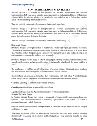 SOFTWARE ENGINEERING
Prof. K. Adisesha 19
SOFTWARE DESIGN STRATEGIES
Software design is a process to conceptualize the software requirements into software
implementation. Software design takes the user requirements as challenges and tries to find optimum
solution. While the software is being conceptualized, a plan is chalked out to find the best possible
design for implementing the intended solution.
There are multiple variants of software design. Let us study them briefly:
Software design is a process to conceptualize the software requirements into software
implementation. Software design takes the user requirements as challenges and tries to find optimum
solution. While the software is being conceptualized, a plan is chalked out to find the best possible
design for implementing the intended solution.
There are multiple variants of software design. Let us study them briefly:
Structured Design
Structured design is a conceptualization of problem into several well-organized elements of solution.
It is basically concerned with the solution design. Benefit of structured design is, it gives better
understanding of how the problem is being solved. Structured design also makes it simpler for
designer to concentrate on the problem more accurately.
Structured design is mostly based on ‘divide and conquer’ strategy where a problem is broken into
several small problems and each small problem is individually solved until the whole problem is
solved.
The small pieces of problem are solved by means of solution modules. Structured design emphasis
that these modules be well organized in order to achieve precise solution.
These modules are arranged in hierarchy. They communicate with each other. A good structured
design always follows some rules for communication among multiple modules, namely -
Cohesion - grouping of all functionally related elements.
Coupling - communication between different modules.
A good structured design has high cohesion and low coupling arrangements.
Function Oriented Design
In function-oriented design, the system is comprised of many smaller sub-systems known as
functions. These functions are capable of performing significant task in the system. The system is
considered as top view of all functions.
Function oriented design inherits some properties of structured design where divide and conquer
methodology is used.
This design mechanism divides the whole system into smaller functions, which provides means of
abstraction by concealing the information and their operation. These functional modules can share
 