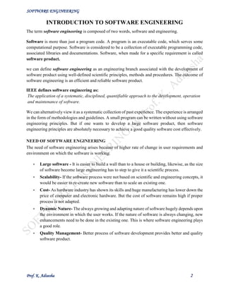 SOFTWARE ENGINEERING
Prof. K. Adisesha 2
INTRODUCTION TO SOFTWARE ENGINEERING
The term software engineering is composed of two words, software and engineering.
Software is more than just a program code. A program is an executable code, which serves some
computational purpose. Software is considered to be a collection of executable programming code,
associated libraries and documentations. Software, when made for a specific requirement is called
software product.
we can define software engineering as an engineering branch associated with the development of
software product using well-defined scientific principles, methods and procedures. The outcome of
software engineering is an efficient and reliable software product.
IEEE defines software engineering as:
The application of a systematic, disciplined, quantifiable approach to the development, operation
and maintenance of software.
We can alternatively view it as a systematic collection of past experience. The experience is arranged
in the form of methodologies and guidelines. A small program can be written without using software
engineering principles. But if one wants to develop a large software product, then software
engineering principles are absolutely necessary to achieve a good quality software cost effectively.
NEED OF SOFTWARE ENGINEERING
The need of software engineering arises because of higher rate of change in user requirements and
environment on which the software is working.
• Large software - It is easier to build a wall than to a house or building, likewise, as the size
of software become large engineering has to step to give it a scientific process.
• Scalability- If the software process were not based on scientific and engineering concepts, it
would be easier to re-create new software than to scale an existing one.
• Cost- As hardware industry has shown its skills and huge manufacturing has lower down the
price of computer and electronic hardware. But the cost of software remains high if proper
process is not adapted.
• Dynamic Nature- The always growing and adapting nature of software hugely depends upon
the environment in which the user works. If the nature of software is always changing, new
enhancements need to be done in the existing one. This is where software engineering plays
a good role.
• Quality Management- Better process of software development provides better and quality
software product.
 