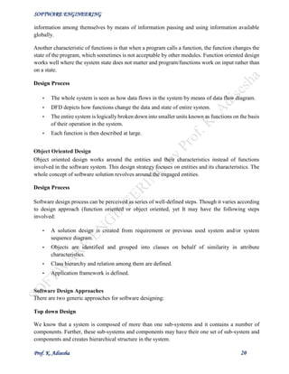 SOFTWARE ENGINEERING
Prof. K. Adisesha 20
information among themselves by means of information passing and using information available
globally.
Another characteristic of functions is that when a program calls a function, the function changes the
state of the program, which sometimes is not acceptable by other modules. Function oriented design
works well where the system state does not matter and program/functions work on input rather than
on a state.
Design Process
• The whole system is seen as how data flows in the system by means of data flow diagram.
• DFD depicts how functions change the data and state of entire system.
• The entire system is logically broken down into smaller units known as functions on the basis
of their operation in the system.
• Each function is then described at large.
Object Oriented Design
Object oriented design works around the entities and their characteristics instead of functions
involved in the software system. This design strategy focuses on entities and its characteristics. The
whole concept of software solution revolves around the engaged entities.
Design Process
Software design process can be perceived as series of well-defined steps. Though it varies according
to design approach (function oriented or object oriented, yet It may have the following steps
involved:
• A solution design is created from requirement or previous used system and/or system
sequence diagram.
• Objects are identified and grouped into classes on behalf of similarity in attribute
characteristics.
• Class hierarchy and relation among them are defined.
• Application framework is defined.
Software Design Approaches
There are two generic approaches for software designing:
Top down Design
We know that a system is composed of more than one sub-systems and it contains a number of
components. Further, these sub-systems and components may have their one set of sub-system and
components and creates hierarchical structure in the system.
 