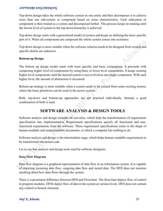 SOFTWARE ENGINEERING
Prof. K. Adisesha 21
Top-down design takes the whole software system as one entity and then decomposes it to achieve
more than one sub-system or component based on some characteristics. Each subsystem or
component is then treated as a system and decomposed further. This process keeps on running until
the lowest level of system in the top-down hierarchy is achieved.
Top-down design starts with a generalized model of system and keeps on defining the more specific
part of it. When all components are composed the whole system comes into existence.
Top-down design is more suitable when the software solution needs to be designed from scratch and
specific details are unknown.
Bottom-up Design
The bottom up design model starts with most specific and basic components. It proceeds with
composing higher level of components by using basic or lower level components. It keeps creating
higher level components until the desired system is not evolved as one single component. With each
higher level, the amount of abstraction is increased.
Bottom-up strategy is more suitable when a system needs to be created from some existing system,
where the basic primitives can be used in the newer system.
Both, top-down and bottom-up approaches are not practical individually. Instead, a good
combination of both is used.
SOFTWARE ANALYSIS & DESIGN TOOLS
Software analysis and design includes all activities, which help the transformation of requirement
specification into implementation. Requirement specifications specify all functional and non-
functional expectations from the software. These requirement specifications come in the shape of
human readable and understandable documents, to which a computer has nothing to do.
Software analysis and design is the intermediate stage, which helps human-readable requirements to
be transformed into actual code.
Let us see few analysis and design tools used by software designers:
Data Flow Diagram
Data flow diagram is a graphical representation of data flow in an information system. It is capable
of depicting incoming data flow, outgoing data flow and stored data. The DFD does not mention
anything about how data flows through the system.
There is a prominent difference between DFD and Flowchart. The flowchart depicts flow of control
in program modules. DFDs depict flow of data in the system at various levels. DFD does not contain
any control or branch elements.
 