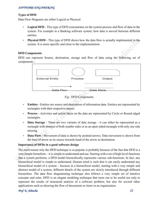 SOFTWARE ENGINEERING
Prof. K. Adisesha 22
Types of DFD
Data Flow Diagrams are either Logical or Physical.
• Logical DFD - This type of DFD concentrates on the system process and flow of data in the
system. For example in a Banking software system, how data is moved between different
entities.
• Physical DFD - This type of DFD shows how the data flow is actually implemented in the
system. It is more specific and close to the implementation.
DFD Components
DFD can represent Source, destination, storage and flow of data using the following set of
components -
Fig : DFD Components
• Entities - Entities are source and destination of information data. Entities are represented by
rectangles with their respective names.
• Process - Activities and action taken on the data are represented by Circle or Round edged
rectangles.
• Data Storage - There are two variants of data storage - it can either be represented as a
rectangle with absence of both smaller sides or as an open-sided rectangle with only one side
missing.
• Data Flow - Movement of data is shown by pointed arrows. Data movement is shown from
the base of arrow as its source towards head of the arrow as destination.
Importance of DFDs in a good software design
The main reason why the DFD technique is so popular is probably because of the fact that DFD is a
very simple formalism – it is simple to understand and use. Starting with a set of high-level functions
that a system performs, a DFD model hierarchically represents various sub-functions. In fact, any
hierarchical model is simple to understand. Human mind is such that it can easily understand any
hierarchical model of a system – because in a hierarchical model, starting with a very simple and
abstract model of a system, different details of the system are slowly introduced through different
hierarchies. The data flow diagramming technique also follows a very simple set of intuitive
concepts and rules. DFD is an elegant modeling technique that turns out to be useful not only to
represent the results of structured analysis of a software problem, but also for several other
applications such as showing the flow of documents or items in an organization.
 