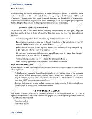 SOFTWARE ENGINEERING
Prof. K. Adisesha 23
Data Dictionary
A data dictionary lists all data items appearing in the DFD model of a system. The data items listed
include all data flows and the contents of all data stores appearing on the DFDs in the DFD model
of a system. A data dictionary lists the purpose of all data items and the definition of all composite
data items in terms of their component data items. For example, a data dictionary entry may represent
that the data grossPay consists of the components regularPay and overtimePay.
grossPay = regularPay + overtimePay
For the smallest units of data items, the data dictionary lists their name and their type. Composite
data items can be defined in terms of primitive data items using the following data definition
operators:
+: denotes composition of two data items, e.g. a+b represents data a and b.
[,,]: represents selection, i.e. any one of the data items listed in the brackets can occur. For
example, [a,b] represents either a occurs or b occurs.
(): the contents inside the bracket represent optional data which may or may not appear. e.g.
a+(b) represents either a occurs or a+b occurs.
{}: represents iterative data definition, e.g. {name}5 represents five name data. {name}*
represents zero or more instances of name data.
=: represents equivalence, e.g. a=b+c means that a represents b and c.
/* */: Anything appearing within /* and */ is considered as a comment.
Importance of Data Dictionary
A data dictionary plays a very important role in any software development process because of the
following reasons:
• A data dictionary provides a standard terminology for all relevant data for use by the engineers
working in a project. A consistent vocabulary for data items is very important, since in large
projects different engineers of the project have a tendency to use different terms to refer to the
same data, which unnecessary causes confusion.
• The data dictionary provides the analyst with a means to determine the definition of different
data structures in terms of their component elements.
STRUCTURED DESIGN
The aim of structured design is to transform the results of the structured analysis (i.e. a DFD
representation) into a structure chart. Structured design provides two strategies to guide transformation
of a DFD into a structure chart.
• Transform analysis
• Transaction analysis
 